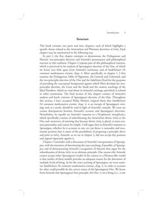 Structure
This book contains two parts and nine chapters, each of which highlights a
specific theme related to the Aristotelian and Plotinian doctrines of nou:V. Each
chapter may be summarized in the following way.
In part I, the first chapter attempts to demonstrate the Pythagorean and
Platonic two-principles doctrine and Aristotle’s presentation and philosophical
reaction to this tradition. Chapter 2 exposes part of this philosophical reaction,
which is perceived in his analysis of Speusippus’s doctrine of the One, of which
we know very little apart from Aristotle’s testimony, and of Iamblichus’s De
communi mathematica scientia, chap. 4. More specifically, in chapter 1, I first
examine the Pythagorean Table of Opposites, the Limited and Unlimited, and
the two-principles doctrine of the One and the Indefinite Dyad for the purposes
of providing the conceptual background against which Plato develops his two-
principles doctrine, the Great and the Small and the esoteric teachings of the
Ideal Numbers, which we read about in Aristotle’s writings and which is echoed
in other testimonies. The final section of this chapter consists of Aristotle’s
analysis and harsh criticism of Speusippus’s doctrine of the One. Throughout
this section, I have accepted Philip Merlan’s original thesis that Iamblichus’s
De communi mathematica scientia, chap. 4, is an excerpt of Speusippus’s writ-
ings and, as a result, should be read in light of Aristotle’s remarks. We soon see
certain discrepancies between Aristotle’s account and Speusippus’s doctrines.
Nonetheless, we equally see Aristotle’s response to a Neoplatonic metaphysics,
which specifically consists of subordinating the Aristotelian divine nou:V to the
One and, moreover, of asserting that because divine nou:V is plural, it must con-
tain potentiality and cannot be simple. I will argue that in Aristotle’s response to
Speusippus, whether he is accurate or not, we can detect a rationalist and intu-
itionist position that is aware of the possibilities of proposing a principle above
and prior to nou:V. Aristotle, as we see in chapter 3, did not accept this position
and argued vigorously against it.
Chapter 2 concludes with a discussion of Aristotle’s interpretation of Speusip-
pus, with the intention of determining the exact teaching, if possible, of Speusip-
pus and of demonstrating Aristotle’s recognition of theories that argue for the
subordination of divine nou:V to an ultimate principle. One reason why Aristotle
cannot accept either Speusippus’s model of the cosmos or a Plotinus-like model
is that neither of these models provides an adequate reason for the derivation of
multiple levels of being. As for the exact teaching of Speusippus, we must exam-
ine Iamblichus’s De communi mathematica scientia, chap. 4, in order to account
for what could possibly be the correct status of the Speusippean One. We know
from Aristotle that Speusippus’s first principle, the One, is not a being (i.e., is not
Introduction      3
 