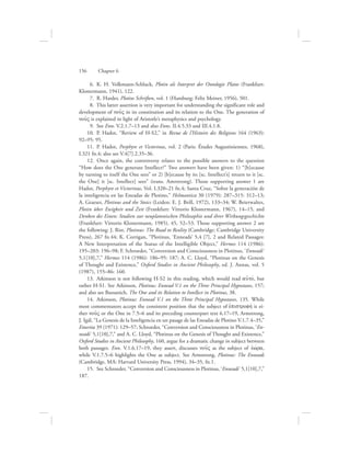    6.  K. H. Volkmann-Schluck, Plotin als Interpret der Ontologie Platos (Frankfurt:
Klostermann, 1941), 122.
   7.  R. Harder, Plotins Schriften, vol. 1 (Hamburg: Felix Meiner, 1956), 501.
   8.  This latter assertion is very important for understanding the significant role and
development of nou:V in its constitution and its relation to the One. The generation of
nou:V is explained in light of Aristotle’s metaphysics and psychology.
   9.  See Enn. V.2.1.7–13 and also Enns. II.4.5.33 and III.4.1.8.
  10.  P. Hadot, “Review of H-S2,” in Revue de l’Histoire des Religions 164 (1963):
92–95: 95.
  11.  P. Hadot, Porphyre et Victorinus, vol. 2 (Paris: Études Augustiniennes, 1968),
I.321 fn.4; also see V.4[7].2.35–36.
  12.  Once again, the controversy relates to the possible answers to the question
“How does the One generate Intellect?” Two answers have been given: 1) “[b]ecause
by turning to itself the One sees” or 2) [b]ecause by its [sc. Intellect’s] return to it [sc.
the One] it [sc. Intellect] sees” (trans. Amrstrong). Those supporting answer 1 are
Hadot, Porphyre et Victorinus, Vol. I.320–21 fn.4; Santa Cruz, “Sobre la generación de
la inteligencia en las Eneadas de Plotino,” Helmantica 30 (1979): 287–315: 312–13;
A. Graeser, Plotinus and the Stoics (Leiden: E. J. Brill, 1972), 133–34; W. Beierwaltes,
Plotin über Ewigkeit und Zeit (Frankfurt: Vittorio Klostermann, 1967), 14–15, and
Denken des Einen: Studien zur neuplatonischen Philosophie und ihrer Wirkungsgeschichte
(Frankfurt: Vittorio Klostermann, 1985), 45, 52–53. Those supporting answer 2 are
the following: J. Rist, Plotinus: The Road to Reality (Cambridge: Cambridge University
Press), 267 fn.44; K. Corrigan, “Plotinus, ‘Enneads’ 5,4 [7], 2 and Related Passages:
A New Interpretation of the Status of the Intelligible Object,” Hermes 114 (1986):
195–203: 196–98; F. Schroeder, “Conversion and Consciousness in Plotinus, ‘Enneads’
5,1[10],7,” Hermes 114 (1986): 186–95: 187; A. C. Lloyd, “Plotinus on the Genesis
of Thought and Existence,” Oxford Studies in Ancient Philosophy, ed. J. Annas, vol. 5
(1987), 155–86: 160.
  13.  Atkinson is not following H-S2 in this reading, which would read aujtov, but
rather H-S1. See Atkinson, Plotinus: Ennead V.1 on the Three Principal Hypostases, 157;
and also see Bussanich, The One and its Relation to Intellect in Plotinus, 38.
  14.  Atkinson, Plotinus: Ennead V.1 on the Three Principal Hypostases, 135. While
most commentators accept the consistent position that the subject of ejpistrofhv is ei-
ther nou:V or the One in 7.5–6 and its preceding counterpart text 6.17–19, Armstrong,
J. Igál, “La Genesis de la Inteligencia en un pasage de las Eneadas de Plotino V.1.7.4–35,”
Emerita 39 (1971): 129–57; Schroeder, “Conversion and Consciousness in Plotinus, ‘En-
neads’ 5,1[10],7,” and A. C. Lloyd, “Plotinus on the Genesis of Thought and Existence,”
Oxford Studies in Ancient Philosophy, 160, argue for a dramatic change in subject between
both passages. Enn. V.1.6.17–19, they assert, discusses nou:V as the subject of eJwvra,
while V.1.7.5–6 highlights the One as subject. See Armstrong, Plotinus: The Enneads
(Cambridge, MA: Harvard University Press, 1994), 34–35, fn.1.
  15.  See Schroeder, “Conversion and Consciousness in Plotinus, ‘Enneads’ 5,1[10],7,”
187.
156      Chapter 6
 
