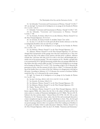   16.  See Schroeder, “Conversion and Consciousness in Plotinus, ‘Enneads’ 5,1[10],7,”
187; see also Igál, “La Genesis de la Inteligencia en un pasage de las Eneadas de Plotino
(V.1.7.4–35),” 129–57.
  17.  Schroeder, “Conversion and Consciousness in Plotinus, ‘Enneads’ 5,1[10],7,” 187.
  18.  See Schroeder, “Conversion and Consciousness in Plotinus, ‘Enneads’
5,1[10],7,” 190.
  19.  See Aristotle, De Anima, 426a13–14; see also Atkinson, Plotinus: Ennead V.1 on
the Three Principal Hypostases, 18–19, fn.5.
  20.  See Aristotle, De Anima 415a28: to; poih:sai e{teron o|ion aujtov.
  21.  See Enn. I.7.1.24–28; V.3.12.40 and 6.28–30 for further references to the One
as analogously described as the sun and nou:V as its light.
  22.  Igál, “La Genesis de la Inteligencia en un pasage de las Eneadas de Plotino
(V.1.7.4–35),” 135.
  23.  See Atkinson, Plotinus: Ennead V.1 on the Three Principal Hypostases, 157.
  24.  Atkinson, Plotinus: Ennead V.1 on the Three Principal Hypostases, 157. H-S have
changed their interpretation of this passage since they first commented on it. They now
argue that the One is the subject of the sentence and that aujtov is reflexive. Atkinson
remarks that “[a]ll those who take 6.18–19 to refer to the One’s self-ejpistrofhv take a
similar view of our present passage.” The only exceptions are Fic., Bouillet, and Igál (who
is not mentioned by H-S). Igál and Armstrong consider these two passages differently, for
they believe that their contexts differ (see Igál, “La Genesis de la Inteligencia en un pasage
de las Eneadas de Plotino [V.1.7.4–35],” 135). According to Igál, 6.18–19 discusses the
generation of nou:V—the first moment of nou:V, that is—while 7.5–6 discusses the defin-
ing of the Intellect due to its vision of the One. Atkinson is in disagreement with Igál on
this point. According to Atkinson, 6.17–19 discusses the reversion of inchoate Intellect
toward the One, as it is discussed in the current passage.
  25.  Igál, “La Genesis de la Inteligencia en un pasage de las Eneadas de Plotino
V.1.7.4–35,” 132.
  26.  See also 5.18; Enns. III.8.11.1ff.; V.3.11.10; VI.7.15.16. 16.10ff.
  27.  See Aristotle, De Anima, 426a13–14.
  28.  See Atkinson, Plotinus: Ennead V.1 on the Three Principal Hypostases, 159.
  29.  See Atkinson, Plotinus: Ennead V.1 on the Three Principal Hypostases, 159.
  30.  Hadot, “Review of H-S2,” 95.
  31.  See Atkinson, Plotinus: Ennead V.1 on the Three Principal Hypostases, 160. At-
kinson opposes Wallis, who claims that the One is the subject of eJwvra and that this
entire section is a residue of Numenius’s provscrhsiV (see R.T. Wallis, “Review of H. R.
Schlette’s Das Eine und das Andere,” Classical Review 84 [1970]: 181–83: 183; see also
Numenius, fr. 22). Numenius claims, rather, that the first and second gods descend to
a lower metaphysical stage by using the gods “subordinate to them. Thus, the first god
‘thinks’ (noei:) by making use of the second god whose characteristic activity noei:n is. In
our present passage, however, there is no question of the One’s making use of Intellect; it
is the genesis of Intellect which is under discussion” (Atkinson, Plotinus: Ennead V.1 on
the Three Principal Hypostases, 160). See also E. R. Dodds, “Numenius and Ammonius,”
The =Epistrofhv of the One and the Derivation of nou:V      157
 