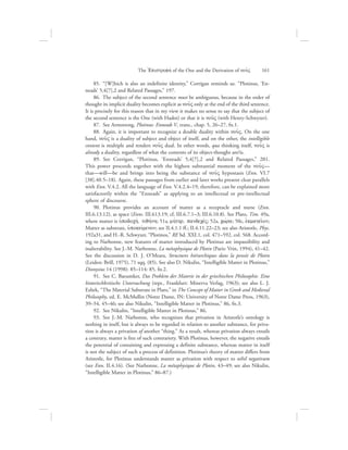   85.  “[W]hich is also an indefinite identity,” Corrigan reminds us. “Plotinus, ‘En-
neads’ 5,4[7],2 and Related Passages,” 197.
  86.  The subject of the second sentence must be ambiguous, because in the order of
thought its implicit duality becomes explicit as nou:V only at the end of the third sentence.
It is precisely for this reason that in my view it makes no sense to say that the subject of
the second sentence is the One (with Hadot) or that it is nou:V (with Henry-Schwyzer).
  87.  See Armstrong, Plotinus: Enneads V, trans., chap. 5, 26–27, fn.1.
  88.  Again, it is important to recognize a double duality within nou:V. On the one
hand, nou:V is a duality of subject and object of itself, and on the other, the intelligible
content is multiple and renders nou:V dual. In other words, qua thinking itself, nou:V is
already a duality, regardless of what the contents of its object-thought are/is.
  89.  See Corrigan, “Plotinus, ‘Enneads’ 5,4[7],2 and Related Passages,” 201.
This power proceeds together with the highest substantial moment of the nou:V—
that—will—be and brings into being the substance of nou:V hypostasis (Enn. VI.7
[38].40.5–18). Again, these passages from earlier and later works present clear parallels
with Enn. V.4.2. All the language of Enn. V.4.2.4–19, therefore, can be explained more
satisfactorily within the “Enneads” as applying to an intellectual or pre-intellectual
sphere of discourse.
  90.  Plotinus provides an account of matter as a receptacle and nurse (Enn.
III.6.13.12), as space (Enns. III.613.19; cf, III.6.7.1–3; III.6.10.8). See Plato, Tim. 49a,
where matter is uJpodochv, tiqhvnh; 51a, mhvthr, pandecevV; 52a, cwvra; 50c, ejkmagei:on;
Matter as substrate, uJpokeivmenon; see II.4.1.1 ff.; II.4.11.22–23; see also Aristotle, Phys.
192a31, and H.-R. Schwyzer, “Plotinos,” RE bd. XXI.1, col. 471–592, col. 568. Accord-
ing to Narbonne, new features of matter introduced by Plotinus are impassibility and
inalterability. See J.-M. Narbonne, La métaphysique de Plotin (Paris: Vrin, 1994), 41–42.
See the discussion in D. J. O’Meara, Structures hiérarchiques dans la pensée de Plotin
(Leiden: Brill, 1975), 71 sqq. (85). See also D. Nikulin, “Intelligible Matter in Plotinus,”
Dionysius 14 (1998): 85–114: 85, fn.2.
  91.  See C. Baeumker, Das Problem der Materie in der griechischen Philosophie. Eine
historischkritische Untersuchung (repr., Frankfurt: Minerva Verlag, 1963); see also L. J.
Esliek, “The Material Substrate in Plato,” in The Concept of Matter in Greek and Medieval
Philosophy, ed. E. McMullin (Notre Dame, IN: University of Notre Dame Press, 1963),
39–54, 45–46; see also Nikulin, “Intelligible Matter in Plotinus,” 86, fn.3.
  92.  See Nikulin, “Intelligible Matter in Plotinus,” 86.
  93.  See J.-M. Narbonne, who recognizes that privation in Aristotle’s ontology is
nothing in itself, but is always to be regarded in relation to another substance, for priva-
tion is always a privation of another “thing.” As a result, whereas privation always entails
a contrary, matter is free of such contrariety. With Plotinus, however, the negative entails
the potential of containing and expressing a definite substance, whereas matter in itself
is not the subject of such a process of definition. Plotinus’s theory of matter differs from
Aristotle, for Plotinus understands matter as privation with respect to nihil negativum
(see Enn. II.4.16). (See Narbonne, La métaphysique de Plotin, 43–49; see also Nikulin,
“Intelligible Matter in Plotinus,” 86–87.)
The =Epistrofhv of the One and the Derivation of nou:V      161
 