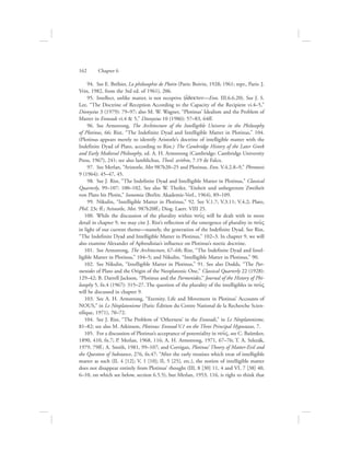   94.  See E. Bréhier, La philosophie de Plotin (Paris: Boivin, 1928; 1961; repr., Paris: J.
Vrin, 1982, from the 3rd ed. of 1961), 206.
  95.  Intellect, unlike matter, is not receptive (a[dekton—Enn. III.6.6.20). See J. S.
Lee, “The Doctrine of Reception According to the Capacity of the Recipient vi.4–5,”
Dionysius 3 (1979): 79–97; also M. W. Wagner, “Plotinus’ Idealism and the Problem of
Matter in Enneads vi.4  5,” Dionysius 10 (1986): 57–83, 64ff.
  96.  See Armstrong, The Architecture of the Intelligible Universe in the Philosophy
of Plotinus, 66; Rist, “The Indefinite Dyad and Intelligible Matter in Plotinus,” 104.
(Plotinus appears merely to identify Aristotle’s doctrine of intelligible matter with the
Indefinite Dyad of Plato, according to Rist.) The Cambridge History of the Later Greek
and Early Medieval Philosophy, ed. A. H. Armstrong (Cambridge: Cambridge University
Press, 1967), 241; see also Iamblichus, Theol. arithm, 7.19 de Falco.
  97.  See Merlan, “Aristotle, Met 987b20–25 and Plotinus, Enn. V.4.2.8–9,” Phronesis
9 (1964): 45–47, 45.
  98.  See J. Rist, “The Indefinite Dyad and Intelligible Matter in Plotinus,” Classical
Quarterly, 99–107: 100–102. See also W. Theiler, “Einheit und unbegrenzte Zweiheit
von Plato bis Plotin,” Isonomia (Berlin: Akademie-Verl., 1964), 89–109.
  99.  Nikulin, “Intelligible Matter in Plotinus,” 92. See V.1.7; V.3.11; V.4.2; Plato,
Phil. 23c ff.; Aristotle, Met. 987b20ff.; Diog. Laert. VIII 25.
100.  While the discussion of the plurality within nou:V will be dealt with in more
detail in chapter 9, we may cite J. Rist’s reflection of the emergence of plurality in nou:V
in light of our current theme—namely, the generation of the Indefinite Dyad. See Rist,
“The Indefinite Dyad and Intelligible Matter in Plotinus,” 102–3. In chapter 9, we will
also examine Alexander of Aphrodisias’s influence on Plotinus’s noetic doctrine.
101.  See Armstrong, The Architecture, 67–68; Rist, “The Indefinite Dyad and Intel-
ligible Matter in Plotinus,” 104–5; and Nikulin, “Intelligible Matter in Plotinus,” 90.
102.  See Nikulin, “Intelligible Matter in Plotinus,” 91. See also Dodds, “The Par-
menides of Plato and the Origin of the Neoplatonic One,” Classical Quarterly 22 (1928):
129–42; B. Darrell Jackson, “Plotinus and the Parmenides,” Journal of the History of Phi-
losophy 5, fn.4 (1967): 315–27. The question of the plurality of the intelligibles in nou:V
will be discussed in chapter 9.
103.  See A. H. Armstrong, “Eternity, Life and Movement in Plotinus’ Accounts of
NOUS,” in Le Néoplatonisme (Paris: Édition du Centre National de la Recherche Scien-
tifique, 1971), 70–72.
104.  See J. Rist, “The Problem of ‘Otherness’ in the Enneads,” in Le Néoplatonisme,
81–82; see also M. Atkinson, Plotinus: Ennead V.1 on the Three Principal Hypostases, 7.
105.  For a discussion of Plotinus’s acceptance of potentiality in nou:V, see C. Baümker,
1890, 410, fn.7; P. Merlan, 1968, 116; A. H. Armstrong, 1971, 67–76; T. A. Szlezák,
1979, 79ff.; A. Smith, 1981, 99–107; and Corrigan, Plotinus’ Theory of Matter-Evil and
the Question of Substance, 276, fn.47: “After the early treatises which treat of intelligible
matter as such (II, 4 [12]; V, 1 [10]; II, 5 [25], etc.), the notion of intelligible matter
does not disappear entirely from Plotinus’ thought (III, 8 [30] 11, 4 and VI, 7 [38] 40,
6–10, on which see below, section 6.5.5), but Merlan, 1953, 116, is right to think that
162      Chapter 6
 