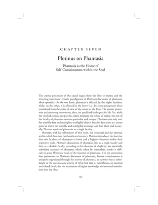 165
c h a pte r se v en
Plotinus on Phantasia
Phantasia as the Home of
Self-Consciousness within the Soul
The cosmic procession of the causal stages, from the One to matter, and the
returning movement, remain paradigmatic in Plotinus’s discussion of phantasia,
albeit sporadic. On the one hand, phantasia is affected by the higher faculties,
while, on the other, it is affected by the lower (i.e., by sense-perception) when
considered from the point of view of the return to the One. The cosmic proces-
sion and returning movements, then, are paralleled in the psychic life. Yet, while
the twofold cosmic and psychic orders permeate the whole of reality, the role of
the faculty of phantasia remains particular and unique. Phantasia not only uni-
fies sensible data and multiplies intelligible objects but also functions as a center
point at which the sensible and intelligible converge and find their end. Gener-
ally, Plotinus speaks of phantasia as a single faculty.
However, with his affirmation of two souls, the irrational and the rational,
within which function two faculties of memory, Plotinus introduces the doctrine
that two faculties of phantasia—a lower and a higher—function within their
respective souls. Plotinus’s discussions of phantasia first as a single faculty and
then as a double faculty, according to his doctrine of duplicity, are essentially
subsidiary accounts of phantasia, which, taken by themselves, render it diffi-
cult to grasp Plotinus’s thesis of the function of phantasia. It is my contention
that paramount to Plotinus’s discussion of phantasia, human consciousness is
uniquely engendered through the activity of phantasia, an activity that is subor-
dinate to the unconscious activity of nou:V, but that is, nevertheless, an essential
and valued faculty for the attainment of higher knowledge and eventual assimila-
tion into the One.
 