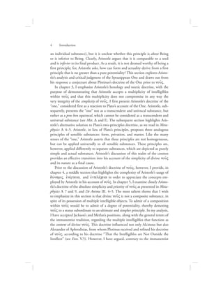 an individual substance), but it is unclear whether this principle is above Being
or is inferior to Being. Clearly, Aristotle argues that it is comparable to a seed
and is inferior to its final product. As a result, it is not deemed worthy of being a
first principle; for, Aristotle asks, how can form and actuality derive from a first
principle that is no greater than a pure potentiality? This section explores Aristo-
tle’s analysis and critical judgment of the Speusippean One and draws out from
his response a conjecture about Plotinus’s doctrine of the One prior to nou:V.
In chapter 3, I emphasize Aristotle’s henology and noetic doctrine, with the
purpose of demonstrating that Aristotle accepts a multiplicity of intelligibles
within nou:V and that this multiplicity does not compromise in any way the
very integrity of the simplicity of nou:V. I first present Aristotle’s doctrine of the
“one,” considered first as a reaction to Plato’s account of the One. Aristotle, sub-
sequently, presents the “one” not as a transcendent and univocal substance, but
rather as a pros hen equivocal, which cannot be considered as a transcendent and
universal substance (see Met. D and I). The subsequent section highlights Aris-
totle’s alternative solution to Plato’s two-principles doctrine, as we read in Meta-
physics L 4–5. Aristotle, in lieu of Plato’s principles, proposes three analogous
principles of sensible substances: form, privation, and matter. Like the many
senses of the “one,” Aristotle asserts that these principles are not homogeneous,
but can be applied universally to all sensible substances. These principles are,
however, applied differently to separate substances, which are depicted as purely
simple and actual substances. Aristotle’s discussion of this realm of the cosmos
provides an effective transition into his account of the simplicity of divine nou:V
and its nature as a final cause.
Prior to the discussion of Aristotle’s doctrine of nou:V, however, I provide, in
chapter 4, a middle section that highlights the complexity of Aristotle’s usage of
duvnamiV, ejnevrgeia, and ejntelevceia in order to appreciate the concepts em-
ployed by Aristotle in his account of nou:V. In chapter 5, I examine closely Aristo-
tle’s doctrine of the absolute simplicity and priority of nou:V as presented in Meta-
physics L 7 and 9, and De Anima III. 4–5. The most salient theme that I wish
to emphasize in this section is that divine nou:V is not a composite substance, in
spite of its possession of multiple intelligible objects. To admit of a composition
within nou:V would be to admit of a degree of potentiality, thereby demoting
nou:V to a status subordinate to an ultimate and simpler principle. In my analysis,
I have accepted Jackson’s and Merlan’s positions, along with the general tenets of
the immanentist tradition, regarding the multiple intelligibles that function as
the content of divine nou:V. This doctrine influenced not only Alcinous but also
Alexander of Aphrodisias, from whom Plotinus received and refined his doctrine
of nou:V, according to his doctrine “That the Intelligibles are Not Outside the
Intellect” (see Enn. V.5). However, I have argued, contrary to the immanentist
4      Introduction
 