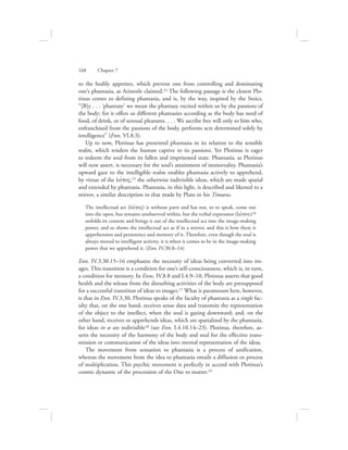 to the bodily appetites, which prevent one from controlling and dominating
one’s phantasia, as Aristotle claimed.14 The following passage is the closest Plo-
tinus comes to defining phantasia, and is, by the way, inspired by the Stoics.
“[B]y . . . ‘phantasy’ we mean the phantasy excited within us by the passions of
the body; for it offers us different phantasies according as the body has need of
food, of drink, or of sensual pleasures. . . . We ascribe free will only to him who,
enfranchised from the passions of the body, performs acts determined solely by
intelligence” (Enn. VI.8.3).
Up to now, Plotinus has presented phantasia in its relation to the sensible
realm, which renders the human captive to its passions. Yet Plotinus is eager
to redeem the soul from its fallen and imprisoned state. Phantasia, as Plotinus
will now assert, is necessary for the soul’s attainment of immortality. Phantasia’s
upward gaze to the intelligible realm enables phantasia actively to apprehend,
by virtue of the lovgoV,15 the otherwise indivisible ideas, which are made spatial
and extended by phantasia. Phantasia, in this light, is described and likened to a
mirror, a similar description to that made by Plato in his Timaeus.
The intellectual act (lovgoV) is without parts and has not, so to speak, come out
into the open, but remains unobserved within, but the verbal expression (lovgou)16
unfolds its content and brings it out of the intellectual act into the image-making
power, and so shows the intellectual act as if in a mirror, and this is how there is
apprehension and persistence and memory of it. Therefore, even though the soul is
always moved to intelligent activity, it is when it comes to be in the image-making
power that we apprehend it. (Enn. IV.30.8–14)
Enn. IV.3.30.15–16 emphasize the necessity of ideas being converted into im-
ages. This transition is a condition for one’s self-consciousness, which is, in turn,
a condition for memory. In Enns. IV.8.8 and I.4.9–10, Plotinus asserts that good
health and the release from the disturbing activities of the body are presupposed
for a successful transition of ideas to images.17 What is paramount here, however,
is that in Enn. IV.3.30, Plotinus speaks of the faculty of phantasia as a single fac-
ulty that, on the one hand, receives sense data and transmits the representation
of the object to the intellect, when the soul is gazing downward; and, on the
other hand, receives or apprehends ideas, which are spatialized by the phantasia,
for ideas in se are indivisible18 (see Enn. I.4.10.14–23). Plotinus, therefore, as-
serts the necessity of the harmony of the body and soul for the effective trans-
mission or communication of the ideas into mental representation of the ideas.
The movement from sensation to phantasia is a process of unification,
whereas the movement from the idea to phantasia entails a diffusion or process
of multiplication. This psychic movement is perfectly in accord with Plotinus’s
cosmic dynamic of the procession of the One to matter.19
168      Chapter 7
 