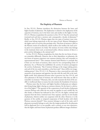 The Duplicity of Phantasia
In Enn. IV.3.31, Plotinus introduces the distinction between the lower and
higher faculties of phantasia. The duplication is related to the duplication of the
capacities of memory, one in the lower soul, and another in the higher. In Enn.
IV.4.31, Plotinus recapitulates his assertion in Enn. IV.3.27 that the rational and
irrational soul each have a memory and, consequently, a faculty of phantasia.20
Briefly, in Enn. IV.3.25, Plotinus argues that two types of memory must exist,
which must belong respectively to the two types of soul. Memory belonging to
the higher soul is an activity that precludes time. This form of memory is akin to
the Platonic notion of recollection, which recalls to the intellect the soul’s activ-
ity prior to its animation of a body. The memory of events within time belongs
to the irrational, lower soul, as mentioned earlier, whereas memory of ideas is a
prior activity, belonging to the rational soul.21
In Enn. IV.3.31, Plotinus recapitulates his claim that the two forms of mem-
ory remember differently. However, due to their dependence on phantasia, the
two forms of memory experience one common element: they each remember in
representational form.22 This common element leads Plotinus to conclude that
if there are two forms of memory, there must be two corresponding forms of
phantasia, for, as Plotinus has established, the activity of memory presupposes
the activity of phantasia. “But if memory belongs to the image-making power,
and each of the two souls remembers, as has been said,23 there will be two image-
making powers” (Enn. IV.3.31.1–3). Phantasia is, then, concerned not only with
memories of our passions and appetites, but also with the soul’s life in the intel-
ligible world. Since phantasia becomes what it perceives (see Enn. IV.4.3), and
since phantasia is the basis of memory, the souls become what they are able to
remember via memory.24 Phantasia, then, not only transmits the form of the sen-
sible or intellectual object to reason, but also remains the foundation of memory.
Plotinus states that the lower and higher faculties of phantasia are indepen-
dent living beings (zw:/a), sharing no common element, for the lower is a deriva-
tive of the higher.25 The question of the cooperation of each faculty of phantasia
concerns Plotinus only while the two souls are together in one’s earthly life, for
after death, as Plotinus has indicated in Enn. IV.3.24, the higher, rational soul
separates from the lower, irrational soul. Once separate, each has its own faculty
of phantasia, wherein neither one cooperates with the other. However, it is the
question of the earthly or temporal cooperation of both faculties with which
Plotinus concerns himself.26 Since memory belongs to each of the souls, and if
phantasia necessarily belongs to each, then the images produced by the phantasia
will be duplicated, for it is not possible, and is contrary to our own experience,
that the higher and lower forms of phantasia produce different images simultane-
Plotinus on Phantasia      169
 