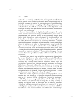 ously.27 “If it [i.e., memory] is in both of them, the images will always be double;
for one certainly cannot suppose that the power of one soul has images [only] of
intelligible things and the power of the other images [only] of perceptible things;
for in this way there will be two living things with nothing at all in common with
each other” (Enn. IV.3.31.5–9). To consider both faculties of phantasia bereft
of mutual interaction is to posit a static universe that renders possible only a
scientific study of phantasia.28
However, when considering the duplicity from a dynamic point of view, the
cosmic motion of procession is clearly paralleled within the psychic order, in
which the lower soul, and all its faculties, are mere images and shadows of the
higher: that is, that the lower soul is in the higher.29 In this light, the lower soul
is dependent on the higher, and the same holds for the two forms of phantasia:
the higher phantasia is a condition of the functioning of the lower. The higher
image is communicated to the lower and is recognized as a shadow of the higher
object; the activities of the higher are obscurely operative in the lower. In this
light, a tentative continuity between both souls is established.30 However, the
connection is uniquely due to the downward procession of the cosmic order.
The lower is connected with the higher insofar as the higher transmits, as it must
necessarily do, its activity to the lower.31 The connection disintegrates when one
considers the motion upward, for the higher soul has no need of the lower for
its operation.
This latter claim, however, must be qualified: it is not the case that the higher
has no need of the lower per se, but rather that it has no need of the affections
of the lower.32 In this light, the connection is only tentative; both souls are
connected only according to the downward movement. Plotinus asserts that
we experience or perceive only one image when the two images, one from the
higher faculty of phantasia and the other from the lower, are harmonious. The
higher one, however, must maintain control over the lower. In other words, this
harmony allows for a single image to occur, when in reality two images, the lower
copying the higher, are appearing. Plotinus, however, does not make it explicit
that the rational faculty of phantasia is always the highest.33
While both faculties of phantasia are separate, the image produced is to be
found in both souls through the act of imaging. Yet the two questions Plotinus
raises are very pertinent: 1) What is the difference “between the two images?”
and 2) “Why do we not recognize [the difference]?” (Enn. IV.3.31.9–10). In
one’s experience, one perceives only one image, but in reality, according to
Plotinus, there are two. There are two reasons why we experience one image:
1) the lower and higher souls are in accord with each other, and 2) the better
soul is higher in actuality, which implies that the lower soul reflects and follows
the higher one. “Now when one soul is in tune with the other, and their image-
170      Chapter 7
 