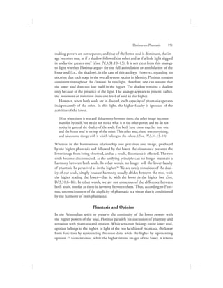 making powers are not separate, and that of the better soul is dominant, the im-
age becomes one, as if a shadow followed the other and as if a little light slipped
in under the greater one” (Enn. IV.3.31.10–13). It is not clear from this analogy
to light whether Plotinus argues for the full assimilation or annihilation of the
lesser soul (i.e., the shadow), in the case of this analogy. However, regarding his
doctrine that each stage in the overall system retains its identity, Plotinus remains
consistent throughout the Enneads. In this light, therefore, one can assume that
the lower soul does not lose itself in the higher. The shadow remains a shadow
only because of the presence of the light. The analogy appears to present, rather,
the movement or transition from one level of soul to the higher.
However, when both souls are in discord, each capacity of phantasia operates
independently of the other. In this light, the higher faculty is ignorant of the
activities of the lower.
[B]ut when there is war and disharmony between them, the other image becomes
manifest by itself, but we do not notice what is in the other power, and we do not
notice in general the duality of the souls. For both have come together into one
and the better soul is on top of the other. This other soul, then, sees everything,
and takes some things with it which belong to the others. (Enn. IV.3.31.13–18)
Whereas in the harmonious relationship one perceives one image, produced
by the higher phantasia and followed by the lower, the dissonance prevents the
lower image from being observed, and as a result, dissonance is effected. The two
souls become disconnected, as the unifying principle can no longer maintain a
harmony between both souls. In other words, no longer will the lower faculty
of phantasia be perceived as in the higher.34 We are rarely conscious of the dual-
ity of our souls, simply because harmony usually abides between the two, with
the higher leading the lower—that is, with the lower in the higher (see Enn.
IV.3.31.8–16). In other words, we are not conscious of the difference between
both souls, insofar as there is harmony between them. Thus, according to Ploti-
nus, unconsciousness of the duplicity of phantasia is a virtue that is conditioned
by the harmony of both phantasiai.
Phantasia and Opinion
In the Aristotelian spirit to preserve the continuity of the lower powers with
the higher powers of the soul, Plotinus parallels his discussion of phantasy and
sensation with phantasia and opinion. While sensation belongs to the lower soul,
opinion belongs to the higher. In light of the two faculties of phantasia, the lower
form functions by representing the sense data, while the higher by representing
opinion.35 As mentioned, while the higher retains images of the lower, it retains
Plotinus on Phantasia      171
 