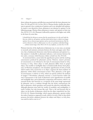 them without the passions and affections associated with the lower phantasia (see
Enns. IV.3.30 and IV.3.32). In Enn. III.6.4, Plotinus further clarifies that phan-
tasia in general is but a production of opinion and is not identified with opinion.
As matter is not identical to form, phantasia is not identical to opinion. In the
following passage, Plotinus likens phantasia to matter, and opinion to form (see
Enn. III.16.15.11–24). Phantasia is affected by opinion in the higher soul, while
in the lower, by sense data.
It should then be obvious to anyone that the mental picture is in the soul, both the
first one, which we call opinion, and that which derives from it, which is no longer
opinion, but an obscure quasi-opinion and an uncriticised mental picture, like the
activity inherent in what is called nature in so far as it produces individual things
. . . without mental image. (Enn. III.6.4.18–23, my emphasis.; see also Enn. I.4.10)
Plotinus’s doctrine of the duplication of phantasia was, in one sense, an attempt
to reconcile and maintain continuity between the lower and upper souls. How-
ever, that a fundamental distinction exists between phantasia and opinion (i.e.,
that opinion is irreducible to phantasia) indicates a real severance between the
two souls, a severance which becomes evident at death (see Enn. IV.3.24).
As mentioned above, nature lacks the apprehensive power and the resulting
consciousness produced by phantasia’s activity. However, nature’s privation
of consciousness is not identical to the lack of consciousness found in nou:V.
Contrary to nou:V, whose object is itself, phantasia differs from its proper
object. The sensible or intelligible object is fundamentally distinct from phan-
tasia. In Plotinian metaphysics, the immediate apprehension of nou:V of itself,
which renders nou:V unconscious to its object, surpasses the dual condition of
phantasia, within which consciousness is born. Thus, phantasia, as the agent
of consciousness, is inferior to nou:V, which can operate without the medium
of images.36 Nevertheless, phantasia exercises a crucial function within the
soul. Consciousness is the result of phantasia’s active apprehension of sensible
and intelligible data, and of phantasia’s cooperation with memory, which is an
essential faculty that functions as a receptacle of the sense-image represented
by phantasia, and as a medium through that the lovgoV communicates the
idea to phantasia, which spatializes and extends the otherwise indivisible idea.
Although phantasia joins both the worlds of sensibility and intelligibility, it
itself is neither, but only becomes like each. That is, the soul becomes like its
object via the faculty of phantasia, which has the object imperfectly (see Enn.
IV.4.3.8–12). Human knowledge, which requires phantasms, operates within
the realm of opinion as opposed to truth, which is in nou:V. Only in that which
possesses the perfect adequatio between the subject and object, as nou:V does,
can truth be said to exist in it.37
172      Chapter 7
 