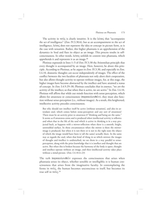 The activity in nou:V is clearly intuitive. It is the lovgoV that “accompanies
the act of intelligence” (Enn. IV.3.30.6), but as an accompaniment to the act of
intelligence, lovgoV does not represent the idea or concept in picture form, as is
the case with sensation. Rather, this higher phantasia is an apprehension of the
dynamics in Soul and fixes its object as an image. This process results in self-
consciousness. In other words, lovgoV unfolds its content into phantasia, which
apprehends it and represents it as an image.38
Plotinus expounds in lines 1–5 of Enn. IV.3.30 the Aristotelian principle that
every thought is accompanied by an image. Here, however, he denies this prin-
ciple. According to Plotinus, as he argues in Enn. IV.3.30, and especially in Enn.
I.4.10, dianoetic thoughts can occur independently of images. The effect of the
conflict between the two faculties of phantasia not only alters their cooperation,
but also allows thought activity to operate without images, for, at this stage, the
higher images have become abstracted by the intellect and have attained a status
of concept. In Enn. I.4.9.29–30, Plotinus concludes that in essence, “we are the
activity of the intellect; so that when that is active, we are active.” In Enn. I.4.10,
Plotinus will affirm that while our minds function with sense-perception, which
allows for awareness or consciousness (parakolouqei:n), they must also func-
tion without sense-perception (i.e., without images). As a result, this heightened,
intellective activity precedes consciousness.
But why should not intellect itself be active [without sensation], and also its at-
tendant soul, which comes before sense-perception and any sort of awareness?
There must be an activity prior to awareness if “thinking and being are the same.”
It seems as if awareness exists and is produced when intellectual activity is reflexive
and when that in the life of the soul which is active in thinking is in a way pro-
jected back, as happens with a mirror-reflection when there is a smooth, bright,
untroubled surface. In these circumstances when the mirror is there the mirror-
image is produced, but when it is not there or is not in the right state the object
of which the image would have been is [all the same] actually there. In the same
way as regards the soul, when that kind of thing in us which mirrors the images
of thought and intellect is undisturbed, we see them in a way parallel to sense-
perception, along with the prior knowledge that it is intellect and thought that are
active. But when this is broken because the harmony of the body is upset, thought
and intellect operate without an image, and then intellectual activity takes place
without a mind-picture. (Enn. I.4.10.4–23)
The verb parakolouqei:n expresses the consciousness that arises when
phantasia seizes its object, whether sensible or intelligible; it is human con-
sciousness that arises from the imaginative faculty. In contemplating the
forms in nou:V, the human becomes unconscious to itself, but becomes its
true self in nou:V.39
Plotinus on Phantasia      173
 
