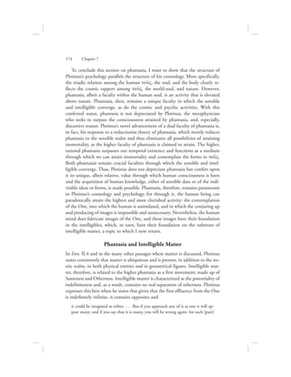 To conclude this section on phantasia, I want to show that the structure of
Plotinus’s psychology parallels the structure of his cosmology. More specifically,
the triadic relation among the human nou:V, the soul, and the body clearly re-
flects the cosmic rapport among nou:V, the world-soul, and nature. However,
phantasia, albeit a faculty within the human soul, is an activity that is elevated
above nature. Phantasia, then, remains a unique faculty in which the sensible
and intelligible converge, as do the cosmic and psychic activities. With this
conferred status, phantasia is not depreciated by Plotinus, the metaphysician
who seeks to surpass the consciousness attained by phantasia, and, especially,
discursive reason. Plotinus’s novel advancement of a dual faculty of phantasia is,
in fact, his response to a reductionist theory of phantasia, which merely reduces
phantasia to the sensible realm and thus eliminates all possibilities of attaining
immortality, as the higher faculty of phantasia is claimed to attain. The higher,
rational phantasia surpasses our temporal existence and functions as a medium
through which we can attain immortality and contemplate the forms in nou:V.
Both phantasiai remain crucial faculties through which the sensible and intel-
ligible converge. Thus, Plotinus does not depreciate phantasia but confers upon
it its unique, albeit relative, value through which human consciousness is born
and the acquisition of human knowledge, either of sensible data or of the indi-
visible ideas or forms, is made possible. Phantasia, therefore, remains paramount
in Plotinus’s cosmology and psychology, for through it, the human being can
paradoxically attain the highest and most cherished activity: the contemplation
of the One, into which the human is assimilated, and in which the conjuring up
and producing of images is impossible and unnecessary. Nevertheless, the human
mind does fabricate images of the One, and these images have their foundation
in the intelligibles, which, in turn, have their foundation on the substrate of
intelligible matter, a topic to which I now return.
Phantasia and Intelligible Matter
In Enn. II.4 and in the many other passages where matter is discussed, Plotinus
states consistently that matter is ubiquitous and is present, in addition to the no-
etic realm, in both physical entities and in geometrical figures. Intelligible mat-
ter, therefore, is related to the higher phantasia as a first movement, made up of
Sameness and Otherness. Intelligible matter is characterized as the potentiality of
indefiniteness and, as a result, contains no real separation of otherness. Plotinus
expresses this best when he states that given that the first effluence from the One
is indefinitely infinite, it contains opposites and
it could be imagined as either. . . . But if you approach any of it as one it will ap-
pear many; and if you say that it is many, you will be wrong again: for each [part]
174      Chapter 7
 