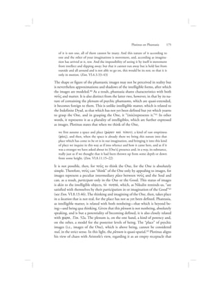 of it is not one, all of them cannot be many. And this nature of it according to
one and the other of your imaginations is movement, and, according as imagina-
tion has arrived at it, rest. And the impossibility of seeing it by itself is movement
from intellect and slipping away; but that it cannot run away but is held fast from
outside and all around and is not able to go on, this would be its rest; so that it is
only in motion. (Enn. VI.6.3.33–43)
The shape or figure of the phantastic images may not be perceived in reality but
is nevertheless approximations and shadows of the intelligible forms, after which
the images are modeled.40 As a result, phantasia shares characteristics with both
nou:V and matter. It is also distinct from the latter two, however, in that by its na-
ture of containing the plenum of psychic phantasms, which are quasi-extended,
it becomes foreign to them. This is unlike intelligible matter, which is related to
the Indefinite Dyad, as that which has not yet been defined but yet which yearns
to grasp the One, and in grasping the One, it “(mis)represents it.”41 In other
words, it represents it as a plurality of intelligibles, which are further expressed
as images. Plotinus states that when we think of the One,
we first assume a space and place (cwvran kai; tovpon), a kind of vast emptiness
(cavoV), and then, when the space is already there we bring this nature into that
place which has come to be or is in our imagination, and bringing it into this kind
of place we inquire in this way as if into whence and how it came here, and as if it
was a stranger we have asked about its [One’s] presence and, in a way, its substance,
really just as if we thought that it had been thrown up from some depth or down
from some height. (Enn. VI.8.11.15–22)
It is not possible, then, for nou:V to think the One, for the One is absolutely
simple. Therefore, nou:V can “think” of the One only by appealing to images, for
images represent a peculiar intermediary place between nou:V and the Soul and
can, as a result, participate only in the One or the Good. This status of images
is akin to the intelligible objects, to; nohtav, which, as Nikulin reminds us, “are
satisfied with themselves by their participation in or imagination of the Good”42
(see Enn. VI.8.13.46). The thinking and imagining of the One, then, takes place
in a location that is not real, for the place has not as yet been defined. Phantasia,
as intelligible matter, is related with both nonbeing—that which is beyond be-
ing—and being qua thinking. Given that this plenum is not nonbeing, absolutely
speaking, and is but a potentiality of becoming defined, it is also closely related
with cwvra, Tim. 52a. The plenum is, on the one hand, a kind of potency and,
on the other, a model for the posterior levels of being. The “place” of psychic
images (i.e., images of the One), which is above being, cannot be considered
real, in the strict sense. In this light, the plenum is quasi-spatial.43 Plotinus aligns
his view of chaos with Aristotle’s view, regarding it as an empty receptacle that
Plotinus on Phantasia      175
 