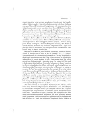 school, that divine nou:V exercises, according to Aristotle, only final causality
and not efficient causality. Nevertheless, I submit, divine nou:V knows the formal
structure of the world, but without it being infected with potentiality, for divine
nou:V is fundamentally separate and distinct from the world. Plotinus introduces
efficient causality into the first principle through the mediation of Alexander of
Aphrodisias, both of whose doctrines will be discussed in chapter 8. Plotinus,
however, does so at the cost of the ultimate position of divine nou:V; divine nou:V
becomes the second rank in this new monistic metaphysics.
In part II, chapter 6, I discuss the Plotinian derivation of nou:V from the One,
considered as a monistic system. Whereas Plato and Aristotle have asserted a
dualistic principle as their starting point, Plotinus proposes a monistic starting
point, thereby asserting the One above Being, Life, and nou:V. This chapter es-
sentially discusses the reasons why Plotinus is compelled to assert a single causal
principle in lieu of the Platonic two-principles doctrine, and how these lower
levels of being are derived from the One.
More specifically, I discuss one of the most controversial passages in Plotinus’s
account of the derivation of nou:V, as seen in Enneads V.4[7].2, V.1[10].6–7.
Multiplicity entails the radical Otherness between the One and the multiplicity
of the cosmic hierarchical system. The Dyad is characteristic of an infinite desire,
and this desire or longing is rooted in nou:V. These passages reveal that nou:V is
derived from the One through a conversion of the One toward itself. The result
is the derivation of the Indefinite Dyad and of inchoate nou:V, thereby transform-
ing the two-principles doctrine of Plato and Aristotle and affirming his strict mo-
nistic framework of the cosmos, which, according to Plotinus, is an attempt to
overcome the “gap” between the Aristotelian first principle, divine nou:V, and the
world. However, although Plotinus makes a fundamental distinction between
the One and the first effluence from the One, he also depicts the One as a final
and efficient causality—a causal role that can successfully overcome the separa-
tion or gap between the first principle and its effects. Therefore, Plotinus’s meta-
physics can confidently be called minimally dualistic, unlike Aristotle’s strict and
firm duality. The emanation of the first effluence of the One establishes a causal
continuity of the first principle and its effects.
This fluid continuity of causality from the One to its first effluence is illus-
trated in the derivation and generation of the Indefinite Dyad, which Plotinus
has interpreted as intelligible matter—the intelligible substrate that cooperates
in the production and generation of inchoate nou:V and the multiple intelligibles
within nou:V. I demonstrate in chapter 7, moreover, that intelligible matter shares
many similar characteristics with Imagination and, more specifically, with the
higher Imagination. Both intelligible matter and Imagination are ambiguous and
lack definition. As a result, the ambiguity of Imagination further allows us to
Introduction      5
 