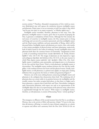 receives entities.44 Therefore, Alexander’s interpretation of uJlh nohthv as exten-
sion (diavstasiV) may well capture the similarities between intelligible matter
and phantasia. Empty space is not an extension in itself, but rather is that which
“may be put into space as an empty receptacle,” as Nikulin rightly says.45
Intelligible matter resembles, therefore, phantasia in four ways. First, like
phantasia, intelligible matter is creative, given that in its pursuit of grasping the
One, it generates a multiplicity of finite Forms. Although the One remains the
real source of creativity in intelligible matter, the One remains prior to being
and beings and can never be accurately represented, such that intelligible matter
and the Dyad remain indefinite and pure potentiality of Being, which will be
discussed below. Intelligible matter and phantasia are creative, then, only insofar
as they remain paradigms of physical matter and lower phantasma, respectively,
both of which remain in the realm of nonbeing. Second, intelligible matter and
phantasia both share the common feature of irrationality. “Imagination is from
a stroke of something irrational from outside (fantasiva de; plhgh:/ ajlovgou
e[xwqen)” (Enn. I.8.15.18). The images of phantasia are also depicted as vague
and ambiguous (ajmudrai fantasivaiV) (Enn. I.8.14.5), in the same manner in
which Plato depicts matter: calepo;n kai; ajmudro;n eidoV (Tim. 49a). Intel-
ligible matter is indefinite, pure potentiality, and alogical prior to its formation
by the One and the finite Forms. Third, as with phantasia, intelligible matter is
intermediary. The intelligible matter mediates between the One and the intelli-
gibles; it also mediates between the Forms and the physical matter. Finally, intel-
ligible matter, as with phantasia, is a plenum and a cwvra, an empty place, lacking
definition that can generate the forms or nohtav and geometrical figures.46
However, one of the most striking features connecting intelligible matter and
phantasia is the ambiguity that characterizes them both. The mediating role of
phantasia does not consist solely in its position between the intelligibles and the
sensible cosmos, but rather occupies both places, in that there is a higher and a
lower phantasia, a capacity that is both Here and There. Nevertheless, ambiguity
aptly characterizes phantasia, with respect not only to its representation of the
intelligible object but also to its representation of the physical entity, whose form
is apprehended through the five senses.47 With respect to intelligible matter,
therefore, as with phantasia, it consists of fluctuating “forms,” strictly speaking.48
tovlma
The emergence or effluence of the second moment from the One is, according to
Plotinus, due to the activity of illicit self-assertion: tovlma.49 If seen in this way,
then all existence, all being, is a result of a type of drastic original sin, or a desire
to separate and affirm one’s autonomy from the One (Enn. III.8.8.32–36; see
176      Chapter 7
 