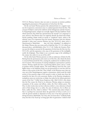 VI.9.5.2). Plotinus, however, does not seem to overcome an intrinsic problem
regarding his presentation of the generation of nou:V from the One.
On the one hand, Plotinus presents this unformed desire in a negative man-
ner, for it represents a movement away or a radical separation from the One. The
concept of tovlma is used in the traditions of the Pythagoreans and the Gnostics.
In Neopythagoreanism, tovlma was normally aligned with the Indefinite Dyad,
which represents that which has separated from the monad.50 It is important to
note, however, that Plotinus does not explicitly identify the Dyad with tovlma.
Strictly speaking, tovlma entails an unruly or “misplaced” desire, which is the
ultimate cause of its separation from the monad. Separation from the ultimate
principle is what most concerns Plotinus (see Enn. IV.9.5.29, where nou:V is
characterized as “ajposth:nai . . . pwV tou: eJno;V tolmhvsaV”). In addition to
the tovlma, Plotinus also uses terms such as eJterovthV (Enn. V.1.1.4), which was
discussed above, and ajpovstasiV (Enn. V.1.1.7–8). Unlike the Gnostics, Ploti-
nus uses the tovlma to account for the separation of nou:V from the One (see Enn.
VI 9.5.29), and this separation is the cause of the generation of the intelligible
world, the plhvrwma. Thus tovlma is not a necessary stage in the unfolding of
the cosmos, but rather it is an act of free will.51
On the other hand, Plotinus presents us with an exuberance of desire for life,
flowing from the spontaneous and creative act of the One, after which this desire
is converted back toward the One, creating the conditions for its definite forma-
tion of content. This movement of creating multiplicity is portrayed in a positive
manner. Plotinus regards the One as possessing infinite power, and as a result,
its product will be eternally infinite. The initial effluence from the One, intel-
ligible matter or the Indefinite Dyad, was not generated by its own free will, but
rather as a free activity of the One. Thus, tovlma, in the Plotinian sense, does not
carry any of the Neopythagorean negative connotations, which entail the sinful
activity of the posterior stages of the monad in order to break away from the
monad for the sake of its own autonomy. Rather, in the Plotinian metaphysics,
multiplicity arises not strictly due to tovlma, but rather by the infinite generative
nature of the One.52 Unlike Sextus Empiricus (Adv. Math 10.261), who claims
that the One creates the Dyad in its otherness, Plotinus adopts an emanative
conception of the cosmos and affirms, rather, the One’s infinite power. The
One, in other words, does not have otherness within it, since otherness is found
only in finite beings, but it is, rather, the cause of otherness, for its effects are
finite, unlike the One, which is infinite.53 The essential claim about tovlma is
that it is perhaps less concerned about the generation of nou:V as such as it is
with the general attitude or disposition of nou:V once it has been generated. Its
daring movement, ajposth:nai tou: eJnovV, does not mean that it “recklessly broke
away, but that it has ‘faced up’ to living apart after its generation—indeed it had
Plotinus on Phantasia      177
 