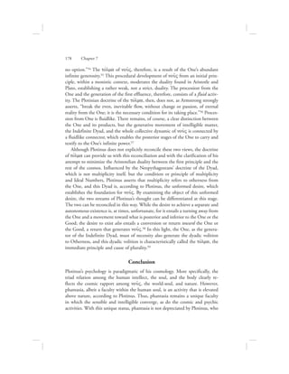 no option.”54 The tovlma of nou:V, therefore, is a result of the One’s abundant
infinite generosity.55 This procedural development of nou:V from an initial prin-
ciple, within a monistic context, moderates the duality found in Aristotle and
Plato, establishing a rather weak, not a strict, duality. The procession from the
One and the generation of the first effluence, therefore, consists of a fluid activ-
ity. The Plotinian doctrine of the tovlma, then, does not, as Armstrong strongly
asserts, “break the even, inevitable flow, without change or passion, of eternal
reality from the One; it is the necessary condition for its taking place.”56 Proces-
sion from One is fluidlike. There remains, of course, a clear distinction between
the One and its products, but the generative movement of intelligible matter,
the Indefinite Dyad, and the whole collective dynamic of nou:V is connected by
a fluidlike connector, which enables the posterior stages of the One to carry and
testify to the One’s infinite power.57
Although Plotinus does not explicitly reconcile these two views, the doctrine
of tovlma can provide us with this reconciliation and with the clarification of his
attempt to minimize the Aristotelian duality between the first principle and the
rest of the cosmos. Influenced by the Neopythagoreans’ doctrine of the Dyad,
which is not multiplicity itself, but the condition or principle of multiplicity
and Ideal Numbers, Plotinus asserts that multiplicity refers to otherness from
the One, and this Dyad is, according to Plotinus, the unformed desire, which
establishes the foundation for nou:V. By examining the object of this unformed
desire, the two streams of Plotinus’s thought can be differentiated at this stage.
The two can be reconciled in this way. While the desire to achieve a separate and
autonomous existence is, at times, unfortunate, for it entails a turning away from
the One and a movement toward what is posterior and inferior to the One or the
Good; the desire to exist also entails a conversion or return toward the One or
the Good, a return that generates nou:V.58 In this light, the One, as the genera-
tor of the Indefinite Dyad, must of necessity also generate the dyadic volition
to Otherness, and this dyadic volition is characteristically called the tovlma, the
immediate principle and cause of plurality.59
Conclusion
Plotinus’s psychology is paradigmatic of his cosmology. More specifically, the
triad relation among the human intellect, the soul, and the body clearly re-
flects the cosmic rapport among nou:V, the world-soul, and nature. However,
phantasia, albeit a faculty within the human soul, is an activity that is elevated
above nature, according to Plotinus. Thus, phantasia remains a unique faculty
in which the sensible and intelligible converge, as do the cosmic and psychic
activities. With this unique status, phantasia is not depreciated by Plotinus, who
178      Chapter 7
 