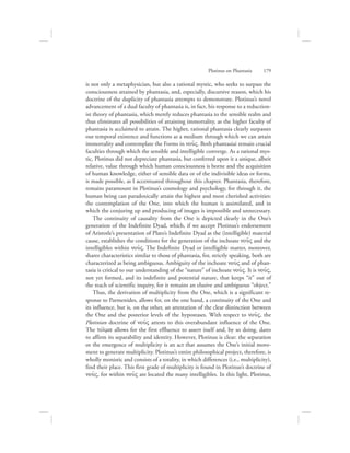 is not only a metaphysician, but also a rational mystic, who seeks to surpass the
consciousness attained by phantasia, and, especially, discursive reason, which his
doctrine of the duplicity of phantasia attempts to demonstrate. Plotinus’s novel
advancement of a dual faculty of phantasia is, in fact, his response to a reduction-
ist theory of phantasia, which merely reduces phantasia to the sensible realm and
thus eliminates all possibilities of attaining immortality, as the higher faculty of
phantasia is acclaimed to attain. The higher, rational phantasia clearly surpasses
our temporal existence and functions as a medium through which we can attain
immortality and contemplate the Forms in nou:V. Both phantasiai remain crucial
faculties through which the sensible and intelligible converge. As a rational mys-
tic, Plotinus did not depreciate phantasia, but conferred upon it a unique, albeit
relative, value through which human consciousness is borne and the acquisition
of human knowledge, either of sensible data or of the indivisible ideas or forms,
is made possible, as I accentuated throughout this chapter. Phantasia, therefore,
remains paramount in Plotinus’s cosmology and psychology, for through it, the
human being can paradoxically attain the highest and most cherished activities:
the contemplation of the One, into which the human is assimilated, and in
which the conjuring up and producing of images is impossible and unnecessary.
The continuity of causality from the One is depicted clearly in the One’s
generation of the Indefinite Dyad, which, if we accept Plotinus’s endorsement
of Aristotle’s presentation of Plato’s Indefinite Dyad as the (intelligible) material
cause, establishes the conditions for the generation of the inchoate nou:V and the
intelligibles within nou:V. The Indefinite Dyad or intelligible matter, moreover,
shares characteristics similar to those of phantasia, for, strictly speaking, both are
characterized as being ambiguous. Ambiguity of the inchoate nou:V and of phan-
tasia is critical to our understanding of the “nature” of inchoate nou:V. It is nou:V,
not yet formed, and its indefinite and potential nature, that keeps “it” out of
the reach of scientific inquiry, for it remains an elusive and ambiguous “object.”
Thus, the derivation of multiplicity from the One, which is a significant re-
sponse to Parmenides, allows for, on the one hand, a continuity of the One and
its influence, but is, on the other, an attestation of the clear distinction between
the One and the posterior levels of the hypostases. With respect to nou:V, the
Plotinian doctrine of nou:V attests to this overabundant influence of the One.
The tovlma allows for the first effluence to assert itself and, by so doing, dares
to affirm its separability and identity. However, Plotinus is clear: the separation
or the emergence of multiplicity is an act that assumes the One’s initial move-
ment to generate multiplicity. Plotinus’s entire philosophical project, therefore, is
wholly monistic and consists of a totality, in which differences (i.e., multiplicity),
find their place. This first grade of multiplicity is found in Plotinus’s doctrine of
nou:V, for within nou:V are located the many intelligibles. In this light, Plotinus,
Plotinus on Phantasia      179
 