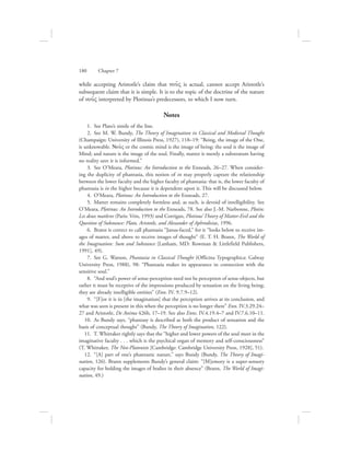while accepting Aristotle’s claim that nou:V is actual, cannot accept Aristotle’s
subsequent claim that it is simple. It is to the topic of the doctrine of the nature
of nou:V interpreted by Plotinus’s predecessors, to which I now turn.
Notes
  1.  See Plato’s simile of the line.
  2.  See M. W. Bundy, The Theory of Imagination in Classical and Medieval Thought
(Champaign: University of Illinois Press, 1927), 118–19: “Being, the image of the One,
is unknowable. Nou:V or the cosmic mind is the image of being; the soul is the image of
Mind; and nature is the image of the soul. Finally, matter is merely a substratum having
no reality save it is informed.”
  3.  See O’Meara, Plotinus: An Introduction to the Enneads, 26–27. When consider-
ing the duplicity of phantasia, this notion of in may properly capture the relationship
between the lower faculty and the higher faculty of phantasia: that is, the lower faculty of
phantasia is in the higher because it is dependent upon it. This will be discussed below.
  4.  O’Meara, Plotinus: An Introduction to the Enneads, 27.
  5.  Matter remains completely formless and, as such, is devoid of intelligibility. See
O’Meara, Plotinus: An Introduction to the Enneads, 78. See also J.-M. Narbonne, Plotin:
Les deux matières (Paris: Vrin, 1993) and Corrigan, Plotinus’ Theory of Matter-Evil and the
Question of Substance: Plato, Aristotle, and Alexander of Aphrodisias, 1996.
  6.  Brann is correct to call phantasia “Janus-faced,” for it “looks below to receive im-
ages of matter, and above to receive images of thought” (E. T. H. Brann, The World of
the Imagination: Sum and Substance [Lanham, MD: Rowman  Littlefield Publishers,
1991], 49).
  7.  See G. Watson, Phantasia in Classical Thought (Officina Typographica: Galway
University Press, 1988), 98: “Phantasia makes its appearance in connection with the
sensitive soul.”
  8.  “And soul’s power of sense-perception need not be perception of sense-objects, but
rather it must be receptive of the impressions produced by sensation on the living being;
they are already intelligible entities” (Enn. IV. 9.7.9–12).
  9.  “[F]or it is in [the imagination] that the perception arrives at its conclusion, and
what was seen is present in this when the perception is no longer there” Enn. IV.3.29.24–
27 and Aristotle, De Anima 426b, 17–19. See also Enns. IV.4.19.4–7 and IV.7.6.10–11.
10.  As Bundy says, “phantasy is described as both the product of sensation and the
basis of conceptual thought” (Bundy, The Theory of Imagination, 122).
11.  T. Whittaker rightly says that the “higher and lower powers of the soul meet in the
imaginative faculty . . . which is the psychical organ of memory and self-consciousness”
(T. Whittaker, The Neo-Platonists [Cambridge: Cambridge University Press, 1928], 51).
12.  “[A] part of one’s phantastic nature,” says Bundy (Bundy, The Theory of Imagi-
nation, 126). Brann supplements Bundy’s general claim: “[M]emory is a super-sensory
capacity for holding the images of bodies in their absence” (Brann, The World of Imagi-
nation, 49.)
180      Chapter 7
 