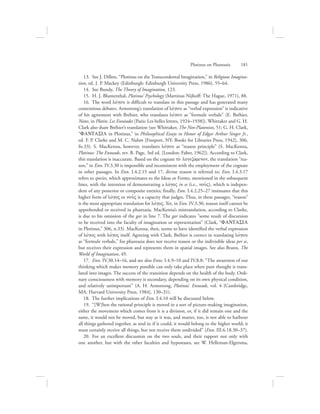 13.  See J. Dillon, “Plotinus on the Transcendental Imagination,” in Religious Imagina-
tion, ed. J. P. Mackey (Edinburgh: Edinburgh University Press, 1986), 55–64.
14.  See Bundy, The Theory of Imagination, 123.
15.  H. J. Blumenthal, Plotinus’ Psychology (Martinus Nijhoff: The Hague, 1971), 88.
16.  The word lovgou is difficult to translate in this passage and has generated many
contentious debates. Armstrong’s translation of lovgou as “verbal expression” is indicative
of his agreement with Bréhier, who translates lovgou as “formule verbale” (E. Bréhier,
Notes, in Plotin: Les Ennéades [Paris: Les belles lettres, 1924–1938]). Whittaker and G. H.
Clark also share Bréhier’s translation (see Whittaker, The Neo-Platonists, 51; G. H. Clark,
“FANTASIA in Plotinus,” in Philosophical Essays in Honor of Edgar Arthur Singer Jr.,
ed. F. P. Clarke and M. C. Nahm [Freeport, NY: Books for Libraries Press, 1942], 306,
fn.33). S. MacKenna, however, translates lovgou as “reason principle” (S. MacKenna,
Plotinus: The Enneads, rev. B. Page, 3rd ed. [London: Faber, 1962]). According to Clark,
this translation is inaccurate. Based on the cognate to; logizovmenon, the translation “rea-
son,” in Enn. IV.3.30 is impossible and inconsistent with the employment of the cognate
in other passages. In Enn. I.4.2.15 and 17, divine reason is referred to; Enn. I.4.3.17
refers to species, which approximates to the Ideas or Forms, mentioned in the subsequent
lines, with the intention of demonstrating a lovgoV in se (i.e., nou:V), which is indepen-
dent of any posterior or composite entities; finally, Enn. I.4.2.25–27 insinuates that this
higher form of lovgoV or nou:V is a capacity that judges. Thus, in these passages, “reason”
is the most appropriate translation for lovgoV. Yet, in Enn. IV.3.30, reason itself cannot be
apprehended or received in phantasia. MacKenna’s mistranslation, according to Clarke,
is due to his omission of the gar in line 7. The gar indicates “some result of discursion
to be received into the faculty of imagination or representation” (Clark, “FANTASIA
in Plotinus,” 306, n.33). MacKenna, then, seems to have identified the verbal expression
of lovgoV with lovgoV itself. Agreeing with Clark, Bréhier is correct in translating lovgou
as “formule verbale,” for phantasia does not receive reason or the indivisible ideas per se,
but receives their expression and represents them in spatial images. See also Brann, The
World of Imagination, 49.
17.  Enn. IV.30.14–16, and see also Enns. I.4.9–10 and IV.8.8: “The awareness of our
thinking which makes memory possible can only take place when pure thought is trans-
lated into images. The success of the transition depends on the health of the body. Ordi-
nary consciousness with memory is secondary, depending on its own physical condition,
and relatively unimportant” (A. H. Armstrong, Plotinus’ Enneads, vol. 4 [Cambridge,
MA: Harvard University Press, 1984], 130–31).
18.  The further implications of Enn. I.4.10 will be discussed below.
19.  “[W]hen the rational principle is moved in a sort of picture-making imagination,
either the movement which comes from it is a division, or, if it did remain one and the
same, it would not be moved, but stay as it was, and matter, too, is not able to harbour
all things gathered together, as soul is; if it could, it would belong to the higher world; it
must certainly receive all things, but not receive them undivided” (Enn. III.6.18.30–37).
20.  For an excellent discussion on the two souls, and their rapport not only with
one another, but with the other faculties and hypostases, see W. Helleman-Elgersma,
Plotinus on Phantasia      181
 