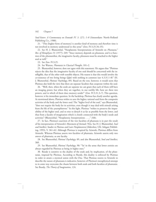 Soul-Sisters: A Commentary on Enneads IV. 3. (27), 1–8 (Amsterdam: North-Holland
Publishing Co., 1988).
21.  “This [higher form of memory] is another kind of memory and therefore time is
not involved in memory understood in this sense” (Enn. IV.3.25.34–35).
22.  See H. J. Blumenthal, “Neoplatonic Interpretations of Aristotle on Phantasia,”
Rev. of Metaphysics 31 (1977): 249: “Since memory depends on phantasia, and is a func-
tion of the phantastikon, the imaginative faculty, phantasia must be attached to the higher
soul as well.”
23.  See Enn. IV.3.25.
24.  See Watson, Phantasia in Classical Thought, 101–2.
25.  Blumenthal, however, does not agree with this statement. He argues that “Plotinus
rejects the idea that the imaginative faculty of one soul should be concerned with the in-
telligible, that of the other with sensible objects. His reason is that this would involve the
co-existence of two living beings (zw:/a) with nothing in common (see 4.3.31.1–8)” (H.
J. Blumenthal, Plotinus’ Psychology, 89). Based on the text, however, it would seem that
Plotinus does hold the view that there are separate faculties that cooperate within the soul.
26.  “Well, then, when the souls are separate we can grant that each of them will have
an imaging power, but when they are together, in our earthly life, how are there two
powers, and in which of them does memory reside?” (Enn. IV.3.31.3–7). This question,
however, is his immediate question. In the backdrop, Plotinus has clearly another agenda.
As mentioned above, Plotinus wishes to save the higher, rational soul from the composite
activities of the body and the lower soul. The “higher level of the soul,” says Blumenthal,
“does not require the body for its activities, even though it may deal with stimuli arising
from the life of the synamphoteron.” In this light, Plotinus “wishes to preserve the impas-
sibility of the higher soul, and so tries to detach it as far as possible from the lower, and
thus from a faculty of imagination which is closely connected with the body’s needs and
activities” (Blumenthal, “Neoplatonic Interpretations . . . ,” 248).
27.  In fact, Plotinus’s assertion of the two faculties of phantasia is in part the result
of his interpretation of Aristotle’s Movement of Animals 702a. See H. J. Blumenthal, Soul
and Intellect: Studies in Plotinus and Later Neoplatonism (Aldershot, UK: Ashgate Publish-
ing, 1993), V. 361–62. Although Plotinus is inspired by Aristotle, Plotinus differs from
Aristotle. Whereas Plotinus asserts two faculties of phantasia, Aristotle asserts only two
sources of phantasia, as one faculty.
28.  See Blumenthal, Plotinus’ Psychology, 89, and also Blumenthal, Soul and Intellect,
360.
29.  See Blumenthal, Plotinus’ Psychology, 90: “‘In’ in the sense that lower entities are
always regarded by Plotinus as being in higher ones.”
30.  Bundy is sensitive to the duality of the souls and, by implication, of the phan-
tasiai, imposed by Plotinus. According to Bundy, this duality is enforced by Plotinus
in order to attain a mystical union with the One. That Plotinus resorts to Aristotle to
describe the nature of phantasia is indicative, however, of Plotinus’s metaphysical attempt
to in some way overcome the chasm between both souls and both faculties of phantasiai.
See Bundy, The Theory of Imagination, 124.
182      Chapter 7
 