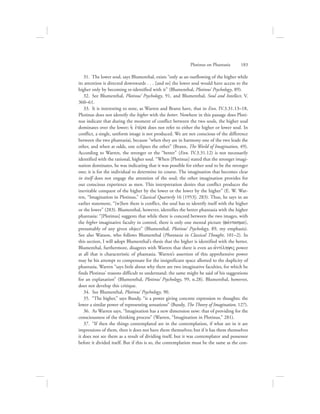 31.  The lower soul, says Blumenthal, exists “only as an outflowing of the higher while
its attention is directed downwards . . . [and so] the lower soul would have access to the
higher only by becoming re-identified with it” (Blumenthal, Plotinus’ Psychology, 89).
32.  See Blumenthal, Plotinus’ Psychology, 91, and Blumenthal, Soul and Intellect, V.
360–61.
33.  It is interesting to note, as Warren and Brann have, that in Enn. IV.3.31.13–18,
Plotinus does not identify the higher with the better. Nowhere in this passage does Ploti-
nus indicate that during the moment of conflict between the two souls, the higher soul
dominates over the lower; hJ ejtevra does not refer to either the higher or lower soul. In
conflict, a single, uniform image is not produced. We are not conscious of the difference
between the two phantasiai, because “when they are in harmony one of the two leads the
other, and when at odds, one eclipses the other” (Brann, The World of Imagination, 49).
According to Warren, the stronger or the “better” (Enn. IV.3.31.12) is not necessarily
identified with the rational, higher soul. “When [Plotinus] stated that the stronger imagi-
nation dominates, he was indicating that it was possible for either soul to be the stronger
one; it is for the individual to determine its course. The imagination that becomes clear
in itself does not engage the attention of the soul; the other imagination provides for
our conscious experience as men. This interpretation denies that conflict produces the
inevitable conquest of the higher by the lower or the lower by the higher” (E. W. War-
ren, “Imagination in Plotinus,” Classical Quarterly 16 [1953]: 283). Thus, he says in an
earlier statement, “[w]hen there is conflict, the soul has to identify itself with the higher
or the lower” (283). Blumenthal, however, identifies the better phantasia with the higher
phantasia: “[Plotinus] suggests that while there is concord between the two images, with
the higher imaginative faculty in control, there is only one mental picture (favntasma),
presumably of any given object” (Blumenthal, Plotinus’ Psychology, 89, my emphasis).
See also Watson, who follows Blumenthal (Phantasia in Classical Thought, 101–2). In
this section, I will adopt Blumenthal’s thesis that the higher is identified with the better.
Blumenthal, furthermore, disagrees with Warren that there is even an ajntivlhyiV power
at all that is characteristic of phantasia. Warren’s assertion of this apprehensive power
may be his attempt to compensate for the insignificant space allotted to the duplicity of
phantasia. Warren “says little about why there are two imaginative faculties, for which he
finds Plotinus’ reasons difficult to understand: the same might be said of his suggestions
for an explanation” (Blumenthal, Plotinus’ Psychology, 99, n.28). Blumenthal, however,
does not develop this critique.
34.  See Blumenthal, Plotinus’ Psychology, 90.
35.  “The higher,” says Bundy, “is a power giving concrete expression to thoughts; the
lower a similar power of representing sensations” (Bundy, The Theory of Imagination, 127).
36.  As Warren says, “Imagination has a new dimension now: that of providing for the
consciousness of the thinking process” (Warren, “Imagination in Plotinus,” 281).
37.  “If then the things contemplated are in the contemplation, if what are in it are
impressions of them, then it does not have them themselves; but if it has them themselves
it does not see them as a result of dividing itself, but it was contemplator and possessor
before it divided itself. But if this is so, the contemplation must be the same as the con-
Plotinus on Phantasia      183
 