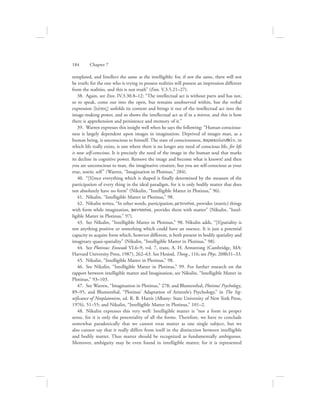 templated, and Intellect the same as the intelligible; for, if not the same, there will not
be truth; for the one who is trying to possess realities will possess an impression different
from the realities, and this is not truth” (Enn. V.3.5.21–27).
38.  Again, see Enn. IV.3.30.8–12: “The intellectual act is without parts and has not,
so to speak, come out into the open, but remains unobserved within, but the verbal
expression [lovgoV] unfolds its content and brings it out of the intellectual act into the
image-making power, and so shows the intellectual act as if in a mirror, and this is how
there is apprehension and persistence and memory of it.”
39.  Warren expresses this insight well when he says the following: “Human conscious-
ness is largely dependent upon images in imagination. Deprived of images man, as a
human being, is unconscious to himself. The state of consciousness, parakolouqei:n, in
which life really exists, is one where there is no longer any need of conscious life, for life
is now self-conscious. It is precisely the need of the image in the human soul that marks
its decline in cognitive power. Remove the image and become what is known! and then
you are unconscious to man, the imaginative creature, but you are self-conscious as your
true, noetic self” (Warren, “Imagination in Plotinus,” 284).
40.  “[S]ince everything which is shaped is finally determined by the measure of the
participation of every thing in the ideal paradigm, for it is only bodily matter that does
not absolutely have no form” (Nikulin, “Intelligible Matter in Plotinus,” 96).
41.  Nikulin, “Intelligible Matter in Plotinus,” 98.
42.  Nikulin writes, “In other words, participation, metousiva, provides (noetic) things
with form while imagination, fantasiva, provides them with matter” (Nikulin, “Intel-
ligible Matter in Plotinus,” 97).
43.  See Nikulin, “Intelligible Matter in Plotinus,” 98. Nikulin adds, “[S]patiality is
not anything positive or something which could have an essence. It is just a potential
capacity to acquire form which, however different, is both present in bodily spatiality and
imaginary quasi-spatiality” (Nikulin, “Intelligible Matter in Plotinus,” 98).
44.  See Plotinus: Enneads VI.6–9, vol. 7, trans. A. H. Armstrong (Cambridge, MA:
Harvard University Press, 1987), 262–63. See Hesiod, Theog., 116; see Phys. 208b31–33.
45.  Nikulin, “Intelligible Matter in Plotinus,” 98.
46.  See Nikulin, “Intelligible Matter in Plotinus,” 99. For further research on the
rapport between intelligible matter and Imagination, see Nikulin, “Intelligible Matter in
Plotinus,” 93–103.
47.  See Warren, “Imagination in Plotinus,” 278; and Blumenthal, Plotinus’ Psychology,
89–95, and Blumenthal, “Plotinus’ Adaptation of Aristotle’s Psychology,” in The Sig-
nificance of Neoplatonism, ed. R. B. Harris (Albany: State University of New York Press,
1976), 51–55; and Nikulin, “Intelligible Matter in Plotinus,” 101–2.
48.  Nikulin expresses this very well: Intelligible matter is “not a form in proper
sense, for it is only the potentiality of all the forms. Therefore, we have to conclude
somewhat paradoxically that we cannot treat matter as one single subject, but we
also cannot say that it really differs from itself in the distinction between intelligible
and bodily matter. Thus matter should be recognized as fundamentally ambiguous.
Moreover, ambiguity may be even found in intelligible matter, for it is represented
184      Chapter 7
 