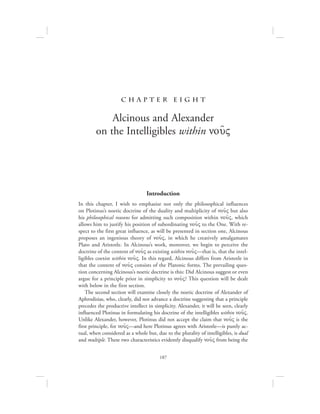 187
c h a pte r eig h t
Alcinous and Alexander
on the Intelligibles within nou:V
Introduction
In this chapter, I wish to emphasize not only the philosophical influences
on Plotinus’s noetic doctrine of the duality and multiplicity of nou:V but also
his philosophical reasons for admitting such composition within nou:V, which
allows him to justify his position of subordinating nou:V to the One. With re-
spect to the first great influence, as will be presented in section one, Alcinous
proposes an ingenious theory of nou:V, in which he creatively amalgamates
Plato and Aristotle. In Alcinous’s work, moreover, we begin to perceive the
doctrine of the content of nou:V as existing within nou:V—that is, that the intel-
ligibles coexist within nou:V. In this regard, Alcinous differs from Aristotle in
that the content of nou:V consists of the Platonic forms. The prevailing ques-
tion concerning Alcinous’s noetic doctrine is this: Did Alcinous suggest or even
argue for a principle prior in simplicity to nou:V? This question will be dealt
with below in the first section.
The second section will examine closely the noetic doctrine of Alexander of
Aphrodisias, who, clearly, did not advance a doctrine suggesting that a principle
precedes the productive intellect in simplicity. Alexander, it will be seen, clearly
influenced Plotinus in formulating his doctrine of the intelligibles within nou:V.
Unlike Alexander, however, Plotinus did not accept the claim that nou:V is the
first principle, for nou:V—and here Plotinus agrees with Aristotle—is purely ac-
tual, when considered as a whole but, due to the plurality of intelligibles, is dual
and multiple. These two characteristics evidently disqualify nou:V from being the
 