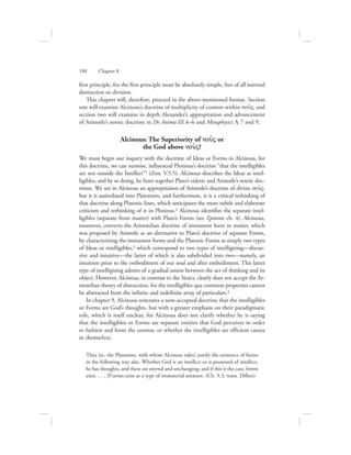 188      Chapter 8
first principle, for the first principle must be absolutely simple, free of all internal
distinction or division.
This chapter will, therefore, proceed in the above-mentioned format. Section
one will examine Alcinous’s doctrine of multiplicity of content within nou:V, and
section two will examine in depth Alexander’s appropriation and advancement
of Aristotle’s noetic doctrine in De Anima III.4–6 and Metaphysics L 7 and 9.
Alcinous: The Superiority of nou:V or
the God above nou:V?
We must begin our inquiry with the doctrine of Ideas or Forms in Alcinous, for
this doctrine, we can surmise, influenced Plotinus’s doctrine “that the intelligibles
are not outside the Intellect”1 (Enn. V.5.5). Alcinous describes the Ideas as intel-
ligibles, and by so doing, he fuses together Plato’s eidetic and Aristotle’s noetic doc-
trines. We see in Alcinous an appropriation of Aristotle’s doctrine of divine nou:V,
but it is assimilated into Platonism, and furthermore, it is a critical rethinking of
that doctrine along Platonic lines, which anticipates the more subtle and elaborate
criticism and rethinking of it in Plotinus.2 Alcinous identifies the separate intel-
ligibles (separate from matter) with Plato’s Forms (see Epitome ch. 4). Alcinous,
moreover, converts the Aristotelian doctrine of immanent form in matter, which
was proposed by Aristotle as an alternative to Plato’s doctrine of separate Forms,
by characterizing the immanent forms and the Platonic Forms as simply two types
of Ideas or intelligibles,3 which correspond to two types of intelligizing—discur-
sive and intuitive—the latter of which is also subdivided into two—namely, an
intuition prior to the embodiment of our soul and after embodiment. This latter
type of intelligizing admits of a gradual union between the act of thinking and its
object. However, Alcinous, in contrast to the Stoics, clearly does not accept the Ar-
istotelian theory of abstraction, for the intelligibles qua common properties cannot
be abstracted from the infinite and indefinite array of particulars.4
In chapter 9, Alcinous reiterates a now-accepted doctrine that the intelligibles
or Forms are God’s thoughts, but with a greater emphasis on their paradigmatic
role, which is itself unclear, for Alcinous does not clarify whether he is saying
that the intelligibles or Forms are separate entities that God perceives in order
to fashion and form the cosmos, or whether the intelligibles are efficient causes
in themselves.
They [sc. the Platonists, with whom Alcinous sides] justify the existence of forms
in the following way also. Whether God is an intellect or is possessed of intellect,
he has thoughts, and these are eternal and unchanging; and if this is the case, forms
exist. . . . [F]orms exist as a type of immaterial measure. (Ch. 9.3, trans. Dillon)
 