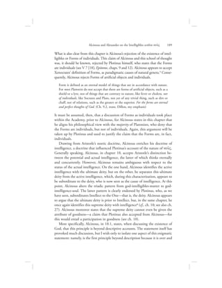 Alcinous and Alexander on the Intelligibles within nou:V      189
What is also clear from this chapter is Alcinous’s rejection of the existence of intel-
ligibles or Forms of individuals. This claim of Alcinous and this school of thought
was, it should be known, rejected by Plotinus himself, who states that the Forms
are individuals (see V 7 [18]; Epitome, chaps. 9 and 12). Alcinous appears to accept
Xenocrates’ definition of Forms, as paradigmatic causes of natural genera.5 Conse-
quently, Alcinous rejects Forms of artificial objects and individuals.
Form is defined as an eternal model of things that are in accordance with nature.
For most Platonists do not accept that there are forms of artificial objects, such as a
shield or a lyre, nor of things that are contrary to nature, like fever or cholera, nor
of individuals, like Socrates and Plato, not yet of any trivial thing, such as dirt or
chaff, nor of relations, such as the greater or the superior. For the forms are eternal
and perfect thoughts of God. (Ch. 9.2, trans. Dillon, my emphasis)
It must be assumed, then, that a discussion of Forms as individuals took place
within the Academy, prior to Alcinous, for Alcinous states in this chapter that
he aligns his philosophical view with the majority of Platonists, who deny that
the Forms are individuals, but not of individuals. Again, this argument will be
taken up by Plotinus and used to justify the claim that the Forms are, in fact,
individuals.
Drawing from Aristotle’s noetic doctrine, Alcinous enriches his doctrine of
intelligence, a doctrine that influenced Plotinus’s account of the nature of nou:V.
Generally speaking, Alcinous, in chapter 10, accepts Aristotle’s distinction be-
tween the potential and actual intelligence, the latter of which thinks eternally
and concurrently. However, Alcinous remains ambiguous with respect to the
status of the actual intelligence. On the one hand, Alcinous identifies the active
intelligence with the ultimate deity, but on the other, he separates this ultimate
deity from the active intelligence, which, during this characterization, appears to
be subordinate to the deity, who is now seen as the cause of intelligence. At this
point, Alcinous alters the triadic pattern from god-intelligibles-matter to god-
intelligence-soul. The latter pattern is clearly endorsed by Plotinus, who, as we
have seen, subordinates Intellect to the One—that is, the deity. Alcinous appears
to argue that the ultimate deity is prior to Intellect, but, in the same chapter, he
once again identifies this supreme deity with intelligence6 (cf,. ch. 10; see also ch.
27). Alcinous moreover states that the supreme deity cannot even be given the
attribute of goodness—a claim that Plotinus also accepted from Alcinous—for
this would entail a participation in goodness (see ch. 10).
More specifically, Alcinous, in 10.1, states, when discussing the existence of
God, that this principle is beyond descriptive accounts. The statement itself has
provoked much discussion, but I wish only to isolate one aspect of this enigmatic
statement: namely, is the first principle beyond description because it is over and
 