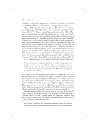 above nou:V or because it is nou:V itself and cannot be accounted for by discursive
reason? Chapter 10 in its entirety will serve as our guide into this aporia.
Chapter 10.1 begins by referring to Timaeus 28c: “We must next discuss
the third principle, which Plato declares to be more or less beyond description”
(trans. Dillon). The Timaeus passage Alcinous refers to reads as follows: “Fur-
ther, we maintain that, necessarily that which comes to be must come to be by
the agency of some cause. Now to find the maker and father of this universe is
hard enough, and even if I succeeded, to declare him to everyone is impossible”
(Timaeus 28c). In this passage—namely, “more or less beyond description”—
Plato could be making one of two claims: either it is not possible to convey the
content of the “maker and father of the universe” to everyone, that only a few can
know this content, or it could mean that this cause (i.e., the maker and father of
this universe) cannot be described in words, for it remains ineffable. It is most
likely the case that Plato refers to the former option of the disjunct. However,
Alcinous does not seem to accept the former option; he appears, in fact, to in-
terpret the Timaeus passage in light of the latter option, of the ineffability of the
first cause.7 (This will be discussed below in our discussion of chapter 10.4–6.)
In 10.1, Alcinous accounts for the paradigmatic intelligibles of the sensible objects:
If there exist objects of intellection, and these are neither sense-perception nor
participate in what is sense-perceptible, but rather in certain primary objects of
intellection, then there exist primary objects of intellect in an absolute sense, just
as there exist primary objects of sense-perception. But the former is true; therefore
so is the latter. (trans. Dillon)
With respect to the second proof for the existence of the principle (i.e., God),
Alcinous argues from our observation of degrees of nobility or value. Given that
we can perceive the degrees of dignity between the Soul and nou:V, and between
the potential and actual intellects, we must posit a superior principle to actual
intellect, which is responsible for the various degrees of dignity in the cosmos.8
This argument, however, can only be valid, if the potential intellect is operative
within the human being (see De Anima III.5, 430a10ff.), whereas the active in-
tellect is considered to be identified with the universal, cosmic intellect.9
The more serious problem that concerns us is, as was asked above, what Al-
cinous means by the following phrase: “and whatever it is that would have its
existence still prior to these.” It would appear that Alcinous is proposing three
levels of reality: 1) a first cause that is above, 2) Intellect (cosmic), which, in turn,
is above, 3) Soul. Alcinous writes in 10.2:
Since intellect is superior to soul, and superior to potential intellect there is actual-
ized intellect, which cognizes everything simultaneously and eternally, and finer
190      Chapter 8
 