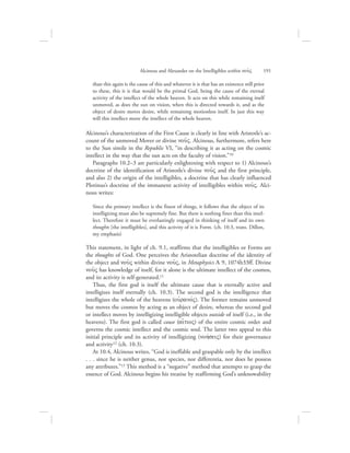 than this again is the cause of this and whatever it is that has an existence still prior
to these, this it is that would be the primal God, being the cause of the eternal
activity of the intellect of the whole heaven. It acts on this while remaining itself
unmoved, as does the sun on vision, when this is directed towards it, and as the
object of desire moves desire, while remaining motionless itself. In just this way
will this intellect move the intellect of the whole heaven.
Alcinous’s characterization of the First Cause is clearly in line with Aristotle’s ac-
count of the unmoved Mover or divine nou:V. Alcinous, furthermore, refers here
to the Sun simile in the Republic VI, “in describing it as acting on the cosmic
intellect in the way that the sun acts on the faculty of vision.”10
Paragraphs 10.2–3 are particularly enlightening with respect to 1) Alcinous’s
doctrine of the identification of Aristotle’s divine nou:V and the first principle,
and also 2) the origin of the intelligibles, a doctrine that has clearly influenced
Plotinus’s doctrine of the immanent activity of intelligibles within nou:V. Alci-
nous writes:
Since the primary intellect is the finest of things, it follows that the object of its
intelligizing must also be supremely fine. But there is nothing finer than this intel-
lect. Therefore it must be everlastingly engaged in thinking of itself and its own
thoughts [the intelligibles], and this activity of it is Form. (ch. 10.3, trans. Dillon,
my emphasis)
This statement, in light of ch. 9.1, reaffirms that the intelligibles or Forms are
the thoughts of God. One perceives the Aristotelian doctrine of the identity of
the object and nou:V within divine nou:V, in Metaphysics L 9, 1074b33ff. Divine
nou:V has knowledge of itself, for it alone is the ultimate intellect of the cosmos,
and its activity is self-generated.11
Thus, the first god is itself the ultimate cause that is eternally active and
intelligizes itself eternally (ch. 10.3). The second god is the intelligence that
intelligizes the whole of the heavens (oujranovV). The former remains unmoved
but moves the cosmos by acting as an object of desire, whereas the second god
or intellect moves by intelligizing intelligible objects outside of itself (i.e., in the
heavens). The first god is called cause (ai[tioV) of the entire cosmic order and
governs the cosmic intellect and the cosmic soul. The latter two appeal to this
initial principle and its activity of intelligizing (nohvseiV) for their governance
and activity12 (ch. 10.3).
At 10.4, Alcinous writes, “God is ineffable and graspable only by the intellect
. . . since he is neither genus, nor species, nor differentia, nor does he possess
any attributes.”13 This method is a “negative” method that attempts to grasp the
essence of God. Alcinous begins his treatise by reaffirming God’s unknowability
Alcinous and Alexander on the Intelligibles within nou:V      191
 