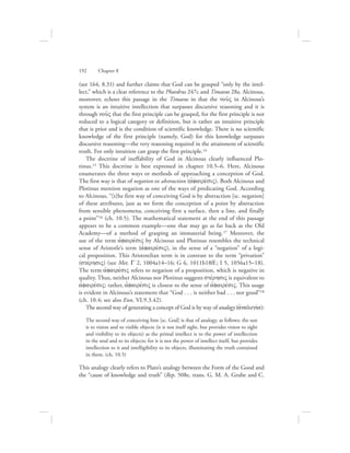 (see 164, 8.31) and further claims that God can be grasped “only by the intel-
lect,” which is a clear reference to the Phaedrus 247c and Timaeus 28a. Alcinous,
moreover, echoes this passage in the Timaeus in that the nou:V in Alcinous’s
system is an intuitive intellection that surpasses discursive reasoning and it is
through nou:V that the first principle can be grasped, for the first principle is not
reduced to a logical category or definition, but is rather an intuitive principle
that is prior and is the condition of scientific knowledge. There is no scientific
knowledge of the first principle (namely, God) for this knowledge surpasses
discursive reasoning—the very reasoning required in the attainment of scientific
truth. For only intuition can grasp the first principle.14
The doctrine of ineffability of God in Alcinous clearly influenced Plo-
tinus.15 This doctrine is best expressed in chapter 10.5–6. Here, Alcinous
enumerates the three ways or methods of approaching a conception of God.
The first way is that of negation or abstraction (ajfairevsiV). Both Alcinous and
Plotinus mention negation as one of the ways of predicating God. According
to Alcinous, “[t]he first way of conceiving God is by abstraction [sc. negation]
of these attributes, just as we form the conception of a point by abstraction
from sensible phenomena, conceiving first a surface, then a line, and finally
a point”16 (ch. 10.5). The mathematical statement at the end of this passage
appears to be a common example—one that may go as far back as the Old
Academy—of a method of grasping an immaterial being.17 Moreover, the
use of the term ajfairevsiV by Alcinous and Plotinus resembles the technical
sense of Aristotle’s term (ajfairevsiV), in the sense of a “negation” of a logi-
cal proposition. This Aristotelian term is in contrast to the term “privation”
(stevrhsiV) (see Met. G 2, 1004a14–16; G 6, 1011b18ff.; I 5, 1056a15–18).
The term ajfairevsiV refers to negation of a proposition, which is negative in
quality. Thus, neither Alcinous nor Plotinus suggests stevrhsiV is equivalent to
ajfairevsiV; rather, ajfairevsiV is closest to the sense of ajfairevsiV. This usage
is evident in Alcinous’s statement that “God . . . is neither bad . . . nor good”18
(ch. 10.4; see also Enn. VI.9.3.42).
The second way of generating a concept of God is by way of analogy (ajnalogiva):
The second way of conceiving him [sc. God] is that of analogy, as follows: the sun
is to vision and to visible objects (it is not itself sight, but provides vision to sight
and visibility to its objects) as the primal intellect is to the power of intellection
in the soul and to its objects; for it is not the power of intellect itself, but provides
intellection to it and intelligibility to its objects, illuminating the truth contained
in them. (ch. 10.5)
This analogy clearly refers to Plato’s analogy between the Form of the Good and
the “cause of knowledge and truth” (Rep. 508e, trans. G. M. A. Grube and C.
192      Chapter 8
 