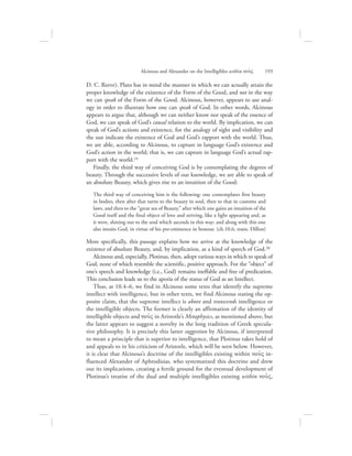 D. C. Reeve). Plato has in mind the manner in which we can actually attain the
proper knowledge of the existence of the Form of the Good, and not in the way
we can speak of the Form of the Good. Alcinous, however, appears to use anal-
ogy in order to illustrate how one can speak of God. In other words, Alcinous
appears to argue that, although we can neither know nor speak of the essence of
God, we can speak of God’s causal relation to the world. By implication, we can
speak of God’s actions and existence, for the analogy of sight and visibility and
the sun indicate the existence of God and God’s rapport with the world. Thus,
we are able, according to Alcinous, to capture in language God’s existence and
God’s action in the world; that is, we can capture in language God’s actual rap-
port with the world.19
Finally, the third way of conceiving God is by contemplating the degrees of
beauty. Through the successive levels of our knowledge, we are able to speak of
an absolute Beauty, which gives rise to an intuition of the Good:
The third way of conceiving him is the following: one contemplates first beauty
in bodies, then after that turns to the beauty in soul, then to that in customs and
laws, and then to the “great sea of Beauty,” after which one gains an intuition of the
Good itself and the final object of love and striving, like a light appearing and, as
it were, shining out to the soul which ascends in this way; and along with this one
also intuits God, in virtue of his pre-eminence in honour. (ch.10.6, trans. Dillon)
More specifically, this passage explains how we arrive at the knowledge of the
existence of absolute Beauty, and, by implication, as a kind of speech of God.20
Alcinous and, especially, Plotinus, then, adopt various ways in which to speak of
God, none of which resemble the scientific, positive approach. For the “object” of
one’s speech and knowledge (i.e., God) remains ineffable and free of predication.
This conclusion leads us to the aporia of the status of God as an Intellect.
Thus, at 10.4–6, we find in Alcinous some texts that identify the supreme
intellect with intelligence, but in other texts, we find Alcinous stating the op-
posite claim, that the supreme intellect is above and transcends intelligence or
the intelligible objects. The former is clearly an affirmation of the identity of
intelligible objects and nou:V in Aristotle’s Metaphysics, as mentioned above, but
the latter appears to suggest a novelty in the long tradition of Greek specula-
tive philosophy. It is precisely this latter suggestion by Alcinous, if interpreted
to mean a principle that is superior to intelligence, that Plotinus takes hold of
and appeals to in his criticism of Aristotle, which will be seen below. However,
it is clear that Alcinous’s doctrine of the intelligibles existing within nou:V in-
fluenced Alexander of Aphrodisias, who systematized this doctrine and drew
out its implications, creating a fertile ground for the eventual development of
Plotinus’s treatise of the dual and multiple intelligibles existing within nou:V,
Alcinous and Alexander on the Intelligibles within nou:V      193
 