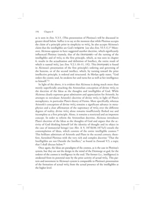 as is seen in Enn. V.3.5. (This presentation of Plotinus’s will be discussed in
greater detail below. Suffice it to say at the moment that while Plotinus accepts
the claim of a principle prior in simplicity to nou:V, he also accepts Alcinous’s
claim that the intelligibles are God’s nohvmata [see also Enn. VI.5.1].)21 More-
over, Alcinous appears to have suggested another doctrine, which significantly
influenced Plotinus (namely, that of the ejpistrofhv—of the turning of the
intelligibles and of nou:V to the first principle, which, as was seen in chapter
6, results in the actualization and definition of Intellect, the entire result of
which is named nou:V [see Enn. V.2.1.10–11, 19]). This ejpistrofhv is found
in Alcinous’s presentation of the first principle’s ordering and governing of
the heavens, or of the second intellect, which, by turning toward the prior
intellective principle, is ordered and structured. As Merlan aptly states, “God
orders the cosmic soul, he awakens her and turns her as well as her intelligence
to himself.”22
In light of the above, it is evident that Alcinous is doing much more than
merely superficially attaching the Aristotelian conception of divine nou:V to
the doctrine of the Ideas as the thoughts and intelligibles of God. While
Alcinous clearly expresses great admiration and appreciation for Aristotle, he
attempts to reevaluate Aristotle’s doctrine of divine nou:V in light of Plato’s
metaphysics, in particular Plato’s theory of Forms. More specifically, whereas
Aristotle’s conception of divine nou:V remains a significant advance in meta-
physics and a clear affirmation of the supremacy of nou:V over the different
degrees of reality, divine nou:V alone remains insufficiently fleshed out and
incomplete as a first principle. Alone, it remains a restricted and an impotent
concept. In order to reform the Aristotelian doctrine, Alcinous introduces
Plato’s doctrine of the Ideas as the thoughts of God and argues that the ac-
tivity of God thinking himself (of the identity of thought and its object in
the case of immaterial beings) (see Met. L 9, 1074b38–1075a5) entails the
contemplation of Ideas, which consists of the entire intelligible cosmos.23
This brilliant admixture of Aristotle and Plato in the second century, there-
fore, furnished Plotinus with the very rich and complex doctrine “That the
Intelligibles are not Outside the Intellect,” as found in Enneads V.5, a topic
that I shall discuss below.24
Once again, the Ideas are paradigms of the cosmos, as is the case in Plotinus’s
system, but they are not the design in the mind of the Demiurge or god, for the
orderer of the cosmos is intelligence in the soul. The former (i.e., intelligence) is
awakened from its potential state by the prior activity of actual nou:V. This pat-
tern and movement in Alcinous’s system is comparable to Plotinus’s presentation
of the formation of actual nou:V from the actual presence of the intelligibles at
the higher level.
194      Chapter 8
 