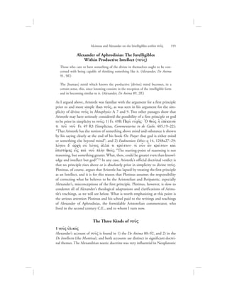 Alexander of Aphrodisias: The Intelligibles
Within Productive Intellect (nou:V)
Those who care to have something of the divine in themselves ought to be con-
cerned with being capable of thinking something like it. (Alexander, De Anima
91, 5ff.)
The [human] mind which knows the productive [divine] mind becomes, in a
certain sense, this, since knowing consists in the reception of the intelligible form
and in becoming similar to it. (Alexander, De Anima 89, 2ff.)
As I argued above, Aristotle was familiar with the argument for a first principle
prior to and more simple than nou:V, as was seen in his argument for the sim-
plicity of divine nou:V in Metaphysics L 7 and 9. Two other passages show that
Aristotle may have seriously considered the possibility of a first principle or god
to be prior in simplicity to nou:V: 1) Fr. 49R: Peri; eujch:V` +O qeo;V h] ejpevkeinav
ti tou: nou: Fr. 49 R3 (Simplicius, Commentarius in de Caelo, 485.19–22):
“That Aristotle has the notion of something above mind and substance is shown
by his saying clearly at the end of his book On Prayer that god is either mind
or something else beyond mind”; and 2) Eudeumian Ethics q 14, 1248a27–29:
lovgou d= ajrch; ouj lovgoV ajllav ti krei:tton` tiv oun a[n krei:tton kai;
ejpisthvmhV ei[V kai; nou: plh;n qeovV; “The starting-point of reasoning is not
reasoning, but something greater. What, then, could be greater even than knowl-
edge and intellect but god?”25 In any case, Aristotle’s official doctrinal verdict is
that no principle rises above or is absolutely prior in simplicity to divine nou:V.
Plotinus, of course, argues that Aristotle has lapsed by treating the first principle
as an Intellect, and it is for this reason that Plotinus assumes the responsibility
of correcting what he believes to be the Aristotelian and Peripatetic, especially
Alexander’s, misconceptions of the first principle. Plotinus, however, is slow to
condemn all of Alexander’s theological adaptations and clarifications of Aristo-
tle’s teachings, as we will see below. What is worth emphasizing at this point is
the serious attention Plotinus and his school paid to the writings and teachings
of Alexander of Aphrodisias, the formidable Aristotelian commentator, who
lived in the second century C.E., and to whom I turn now.
The Three Kinds of nou:V
1 nou:V uJlikovV
Alexander’s account of nou:V is found in 1) the De Anima 80–92, and 2) in the
De Intellectu (the Mantissa), and both accounts are distinct in significant doctri-
nal themes. The Alexandrian noetic doctrine was very influential in Neoplatonic
Alcinous and Alexander on the Intelligibles within nou:V      195
 