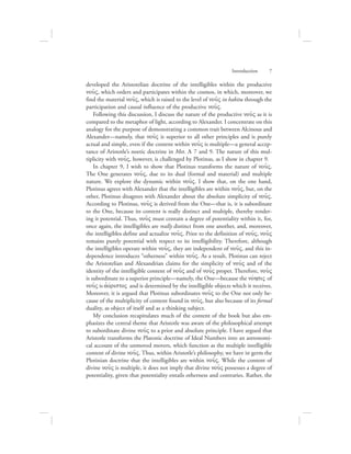 developed the Aristotelian doctrine of the intelligibles within the productive
nou:V, which orders and participates within the cosmos, in which, moreover, we
find the material nou:V, which is raised to the level of nou:V in habitu through the
participation and causal influence of the productive nou:V.
Following this discussion, I discuss the nature of the productive nou:V as it is
compared to the metaphor of light, according to Alexander. I concentrate on this
analogy for the purpose of demonstrating a common trait between Alcinous and
Alexander—namely, that nou:V is superior to all other principles and is purely
actual and simple, even if the content within nou:V is multiple—a general accep-
tance of Aristotle’s noetic doctrine in Met. L 7 and 9. The nature of this mul-
tiplicity with nou:V, however, is challenged by Plotinus, as I show in chapter 9.
In chapter 9, I wish to show that Plotinus transforms the nature of nou:V.
The One generates nou:V, due to its dual (formal and material) and multiple
nature. We explore the dynamic within nou:V. I show that, on the one hand,
Plotinus agrees with Alexander that the intelligibles are within nou:V, but, on the
other, Plotinus disagrees with Alexander about the absolute simplicity of nou:V.
According to Plotinus, nou:V is derived from the One—that is, it is subordinate
to the One, because its content is really distinct and multiple, thereby render-
ing it potential. Thus, nou:V must contain a degree of potentiality within it, for,
once again, the intelligibles are really distinct from one another, and, moreover,
the intelligibles define and actualize nou:V. Prior to the definition of nou:V, nou:V
remains purely potential with respect to its intelligibility. Therefore, although
the intelligibles operate within nou:V, they are independent of nou:V, and this in-
dependence introduces “otherness” within nou:V. As a result, Plotinus can reject
the Aristotelian and Alexandrian claims for the simplicity of nou:V and of the
identity of the intelligible content of nou:V and of nou:V proper. Therefore, nou:V
is subordinate to a superior principle—namely, the One—because the novhsiV of
nou:V is ajovristoV and is determined by the intelligible objects which it receives.
Moreover, it is argued that Plotinus subordinates nou:V to the One not only be-
cause of the multiplicity of content found in nou:V, but also because of its formal
duality, as object of itself and as a thinking subject.
My conclusion recapitulates much of the content of the book but also em-
phasizes the central theme that Aristotle was aware of the philosophical attempt
to subordinate divine nou:V to a prior and absolute principle. I have argued that
Aristotle transforms the Platonic doctrine of Ideal Numbers into an astronomi-
cal account of the unmoved movers, which function as the multiple intelligible
content of divine nou:V. Thus, within Aristotle’s philosophy, we have in germ the
Plotinian doctrine that the intelligibles are within nou:V. While the content of
divine nou:V is multiple, it does not imply that divine nou:V possesses a degree of
potentiality, given that potentiality entails otherness and contraries. Rather, the
Introduction      7
 