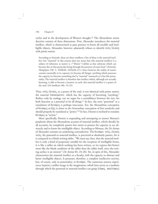 circles and in the development of Western thought.26 The Alexandrian noetic
doctrine consists of three dimensions. First, Alexander introduces the material
intellect, which is characterized as pure potency to know all sensible and intel-
ligible objects. Alexander, however, adamantly refuses to identify nou:V uJlikovV
with prime matter.
According to Aristotle, there are three intellects. One of these is the material intel-
lect; but “material” in this context does not mean that [the material intellect] is a
subject of inherence as matter is. (“‘Matter’ I define as that substrate which can
become this or that particular being through the presence of some form” [Aristotle,
Metaphysics VII: 3, 1028b36, 1029a20–21].) Since however the reality of matter
consists essentially in its capacity [to become all things], anything which possesses
the capacity [to become something else] is “material” inasmuch as it has this poten-
tiality. The material intellect is therefore that intellect which, although not actually
knowing, is able to become a knower; as such, this material intellect is a power of
the soul. (De Intellectu 106, 19–25)
Thus, nou:V uJlikovV, as a power of the soul, is not identical with prime matter,
the material uJpokeivmenon, which has the capacity of becoming “anything.”
Rather, only by analogy can we argue for a resemblance between the two, for
both function as a potential to be all things.27 In fact, the term “potential” as a
translation of duvnamiV is perhaps inaccurate. For, the Alexandrian conception
of duvnamiV or e{xiV is closer to the Aristotelian conception of first entelechy and
should properly be translated as “power.”28 In fact, Donini is inclined to translate
duvnamiV as “action.”
More specifically, Donini is responding and attempting to answer Moraux’s
perplexity about the Alexandrian account of material intellect, which should, by
all accounts, be completely passive but seems to possess the capacity to act ab-
stractly and to know the intelligible object. According to Moraux, the De Anima
of Alexander contains an underlying contradiction. The dunavmei nou:V, uJlikovV
nou:V, the potential or material intellect, is perceived as absolutely passive, for it
is compared to a blank writing tablet. “We must say, then, that the material intel-
lect is only a kind of propensity suitable for the reception of intelligible forms;
it is like a tablet on which nothing has been written, or (to express this better)
more like the blank condition of the tablet than the tablet itself, since the writ-
ing surface is an existent” (De Anima 84, 24–26). Yet, in spite of this, Alexander
characterizes the material intellect as a faculty, with the capacity to abstract and
know intelligible objects. It possesses, therefore, a complete intellective activity,
but, of course, only in potentiality, in dunavmei. The numerous sensory experi-
ences imprint a stabler image in the imagination, which later serves as a medium
through which the potential or material intellect can grasp (lh:yiV, perivlhyiV)
196      Chapter 8
 