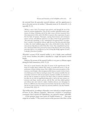 the universal from the particular, material substrate, and this apprehension is
due to the prior activity of intellect.29 Alexander writes in De Anima 83, 2–13,
especially 11–13:
[W]hen a man is born, he possesses sense powers; and through the use of his
senses he acquires imaginations. Thus he has countless individual sensory expe-
riences of seeing, of hearing, and of the other senses; all these sensations leave
their impressions in him, and in his effort to preserve these impressions he gains
first the habit of memory. Thereupon, starting from memory and continuous
sensory activity, and aided by experience, he takes a kind of step upward from
“this particular something” to the “something of this general kind”—as when,
from a number of perceptions wherein sight perceives that this particular thing
is white, the viewer suddenly grasps that a color of this kind is white And the
same process takes place in each of the other senses. This comprehensive percep-
tion, which lays hold of the universal by means of the likeness that exists among
particular objects, is an intellective act; for to bring like things together in unity
is already a function of intellect.
Alexander’s account of the material intellect is not a simple name attributed
to the sensory faculties, but rather is described as a single and separate mental
faculty.
However, his account of the material intellect is very poor, as Moraux argues,
during his brief commentary of 83, 11–23:
Now just as actual sensation takes place by means of the apprehension of the
forms of sensible objects without their matter, so intellectual activity is the ap-
prehension of forms without matter. But it differs from sense perception in that
sensation, even though it does not grasp sensible forms as matter [receives form],
nevertheless perceives them as existing in matter. The common sensibles that are
everywhere interwoven with our perception of proper sensibles are witnesses to
the fact that in sensation we perceive the object under its material conditions;
for when we see color we apprehend along with it, and in the same sensory act,
extension and shape, motion and rest, and the like, and these added qualities
are evidence that color exists in a subject. Intellect, however, not only grasps its
forms in a different way than matter [receives form], but has for its object forms
that do not exist in matter nor under any material conditions. (See also Aristotle,
De Anima III.8, 432a1–2)
The intellectual act, according to Alexander, is not reduced to a simple reception
of forms. In fact, Moraux comments, “abstraction, réception et connaissance
constituent, dans la pensée de l’Aphrodisien, une opération unique, indivisible.
. . . [C]ette opération émane toute entière de l’intellect humain, et . . . d’un aspect
unique de cet intellect.”30 The central concern at this junction is this: How can the
Alcinous and Alexander on the Intelligibles within nou:V      197
 