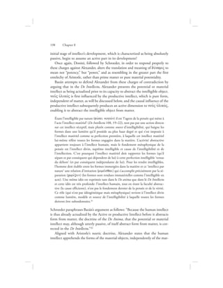 initial stage of intellect’s development, which is characterized as being absolutely
passive, begin to assume an active part in its development?
Once again, Donini, followed by Schroeder, in order to respond properly to
these charges against Alexander, alters the translation and meaning of duvnamiV to
mean not “potency,” but “power,” and as resembling in the greater part the first
entelechy of Aristotle, rather than prime matter or pure material potentiality.
Bazán attempts to defend Alexander from these charges of contradiction by
arguing that in the De Intellectu, Alexander presents the potential or material
intellect as being actualized prior to its capacity to abstract the intelligible object.
nou:V uJlikovV is first influenced by the productive intellect, which is pure form,
independent of matter, as will be discussed below, and the causal influence of the
productive intellect subsequently produces an active dimension to nou:V uJlikovV,
enabling it to abstract the intelligible object from matter.
Étant l’intelligible par nature (fuvsei nohtovn) il est ‘l’agent de la pensée qui mène à
l’acte l’intellect matériel’ (De Intellectu 108, 19–22), non pas par une action directe
sur cet intellect réceptif, mais plutôt comme source d’intelligibilité, qui baigne les
formes dans une lumière qu’il possède au plus haut degré et qui s’est imposée à
l’intellect matériel comme sa perfection première, à laquelle cet intellect matériel
lui-même réfère toutes les formes engagées dans la matière. L’activité abstractive
appartient toujours à l’intellect humain, mais le fondement métaphysique de la
pensée est l’intellect divin, suprême intelligible et cause de l’intelligibilité et de
l’intellection. C’est pourquoi l’intellect matériel doit rapporter les formes (qu’il
sépare et par conséquent qui dépendent de lui) à cette perfection intelligible ‘venue
du dehors’ (et par conséquent indépendante de lui). Pour les rendre intelligibles,
l’homme doit établir entre les formes immergées dans la matière et ce ‘intellect par
nature’ une relation d’imitation (mimei:sqai) qui s’accomplit précisément par la sé-
paration (cwrivzein) (les formes sont rendues immatérielles comme l’intelligible en
acte). Une même idée est exprimée tant dans le De anima que dans le De Intellectu
et cette idée est très profonde: l’intellect humain, tout en étant la faculté abstrac-
tive (la cause efficiente), n’est pas le fondement dernier de la pensée et de la vérité.
Ce rôle (qui n’est pas idéogénésique mais métaphysique) revient à l’intellect divin
comme lumière, modèle et source de l’intelligibilité à laquelle toutes les formes
doivent être subordonnées.31
Schroeder paraphrases Bazán’s argument as follows: “Because the human intellect
is thus already actualized by the Active or productive Intellect before it abstracts
form from matter, the doctrine of the De Anima, that the potential or material
intellect may, although utterly passive, of itself abstract form from matter, is cor-
rected in the De Intellectu.”32
Aligned with Aristotle’s noetic doctrine, Alexander states that the human
intellect apprehends the forms of the material objects, independently of the mat-
198      Chapter 8
 