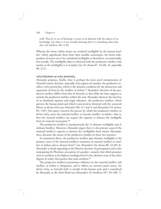 itself. Thus by its act of knowing it comes to be identical with the objects of its
knowledge, but when it is not actually knowing then it is something other than
they. (De Intellectu 109, 4–20)
Whereas the forms within matter are rendered intelligible by the human intel-
lect, which apprehends them from their sensible counterpart, the forms inde-
pendent of matter are to be considered intelligible in themselves, not potentially,
but actually. The intelligible object is identical with the productive intellect only
insofar as the intelligible is in actuality (see De Anima 87, 24–88, 16, especially
88, 2–5).
nou:V ejnevrgeian or nou:V poihtikovV
Alexander proposes, finally, what is perhaps the most novel interpretation of
Aristotle’s noetic doctrine, especially of its aspects of causality: the productive in-
tellect, nou:V poihtikovV, which is the absolute condition for the abstraction and
separation of form by the intellect in habitu.37 Alexander’s doctrine of the pro-
ductive intellect differs from that of Aristotle in that while the latter appears to
include the productive intellect within the soul, Alexander advances the doctrine
of an absolutely separate and single substance, the productive intellect, which
governs the human mind and which is perceived as identical with the unmoved
Mover or divine nou:V (see Aristotle’s Met. L 7 and 9; and Alexander’s De Anima,
89, 11ff.). Our query concerns the process by which the productive intellect or
divine nou:V causes the material intellect to become intellect in habitu—that is,
how the material intellect can acquire the capacity to abstract the intelligible
from its material counterpart.38
The productive intellect is simultaneously the 1) ultimate intelligible and 2)
ultimate Intellect. Moreover, Alexander argues that it is the primary cause of the
material intellect’s capacity to abstract the intelligibles from matter. Alexander,
then, discusses the nature of the productive intellect in these two manners.
As mentioned above, the productive intellect qua ultimate intelligible is the
primary cause of the material intellect’s transition of material intellect to intel-
lect in habitu and to abstract form39 (see Alexander’s De Anima 88, 24–89, 8).
Alexander is clearly appealing to the Platonic doctrine of participation and is also
anticipating the Plotinian conception of causality—namely, that which possesses
such an attribute at the highest ontological level is the ultimate cause of the other
degrees of reality that possess that same attribute.40
The productive intellect’s preeminent influence on the material intellect and
intellect in habitu is ubiquitous, and it reflects an external causal source, for
divine nou:V, as Aristotle held, is outside of the human soul, and is considered
by Alexander as the third Mind (see Alexander’s De Intellectu 107, 29–108, 7).
200      Chapter 8
 