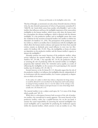 This line of thought, as mentioned, not only echoes Aristotle’s doctrine of divine
nou:V, but also Aristotle’s presentation of nou:V in De generatione animalium B 3,
736b27ff., the “mind which comes from outside, nou:V quvraqen,” and it is this
intellect that influences and leaves the intelligible impression of the transcendent
intelligibles in the human intellect, which occurs only when the human intel-
lect contemplates the ultimate intelligence, which is identical with the ultimate
intelligible. It is this productive intellect and its intelligible nature that create
the conditions for the ascension of material intellect into intellect in habitu (see
Alexander’s De Intellectu 111, 27ff.). The participation of the productive intel-
lect within us, which is an intellect that is simultaneous with the intelligible and
which allows the human mind to abstract and separate the forms from material
entities, remains an absolutely prior causal influence in every way (see Alex-
ander’s De Intellectu 108, 19–25). Thus, the intelligibility or forms of entities
are dependent on the productive intellect and the human intellect’s capacity to
abstract the intelligibles.41
Alexander presents two noetic functions of the productive intellect, whose
activity influences the material intellect. First, Alexander presents in the De
Intellectu 107, 29–108, 7, but especially 107, 33–34, the productive intellect
as assuming the role of producing within the material intellect an intelligent
propensity (e{xin evmpoiw:n aujtw thvn nohtikhvn) and as capable, as a result, of
influencing the intelligibles on the occasion of its participating in the material
intellect (see De Intellectu 107, 29–108, 7).
Second, however, in the De Anima 85, 3–5, Alexander argues that the role of
the productive intellect is to influence the intelligibles directly, independently of
its involvement with the material intellect, for it retains a propensity or disposi-
tion on which to be written:
As the surface of a tablet in which there inheres a disposition for being written
on would be affected if it were inscribed, but the disposition itself would undergo
no change by being actualized, since it is not the subject [of the writing]; so the
intellect is not a subject which is acted upon because it is none of the things which
actually exist. (De Anima 85, 3–5)
The material intellect is not a subject acted upon, for “it is none of the things
which actually exist” (85, 5).
While there is a discrepancy between both accounts of the role of produc-
tive intellect, the contradiction is merely apparent. The noetic function of the
productive intellect, rather, has a twofold function, for, on the one hand, it
assumes the causal responsibility of converting the material intelligibles into
actual intelligibles and is responsible for producing the intellectual capacity
within the material intellect, which converts it into an intellect in act. This
Alcinous and Alexander on the Intelligibles within nou:V      201
 