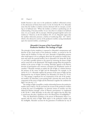 double function is also seen in the productive intellect’s influential activity
in the abstraction of forms from matter. In the De Anima 86, 4–6, Alexander
states that the intellect in habitus remains identical with its concepts, accord-
ing to its habitual state: “When the intellect as habitus is performing acts of
understanding, it becomes intellect ‘in act,’ but when it is simply in its habitual
state, it is, so to speak, [all] its concepts, which lie grouped together and at rest
[within it].” However, in the De Intellectu 107, 21–22, Alexander argues that
the intellect inherently possesses a habitus of intellecting (e{xin tou: noei:n),
which is the abstractive activity of the productive intellect acting immediately
upon the material intellect, actualizing it.42
Alexander’s Account of the Causal Role of
Productive Intellect: The Analogy of Light
The principle of prior simplicity is expressed in Alexander’s interpretation and
doctrine of the causal nature of the productive intellect, as evinced in his De
Anima and De Intellectu. In these two texts, Alexander of Aphrodisias presents
what would appear to be an ambiguity about how the productive intellect func-
tions and causes the material intellect, but in Alexander’s De Anima 88, 26–89,
11, one finds a possible solution to the aporia by examining the theme of light
and its causal role on the illuminated. This lengthy passage likens the productive
intellect to the activity of light. In so doing, Alexander appeals to the Platonic
doctrine of participation and, moreover, anticipates the Neoplatonic notion of
causality.43 Alexander attempts to explain the role of light as a relation between
the presence of the source of light and the illuminated. For example, in De
Anima 43, 4–11, Alexander explains the presence of the source of light and the
illuminated by way of relation (skevsiV) (see Alexander’s De Anima 42, 19–43,
11). This passage is significant for our examination of the role of the produc-
tive intellect, for Alexander is now putting forth a doctrine that asserts that the
cooperation of the source of light and the illumined is together the condition for
light44 (see also 46, 1–7).
The analogy of light exemplifies a similar relationship between the productive
intellect and its objects. On the one hand, the account of the productive intellect
as being the cause of intelligibility—an alternate notion of causality, one that
influenced Plotinus through a form of Platonic participation—is emphasized
in 88, 26–89, 1, while Alexander, on the other, also suggests that the effect that
is caused must also play a significant role in the illumination of intelligibility.45
Thus, the illuminated contributes to the process of illumination when it co-
operates with the source of light. With respect to the productive intellect and
the intelligible, Alexander accounts for the generation of intellection by way of
202      Chapter 8
 