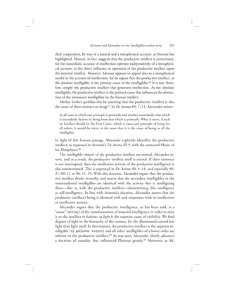 their cooperation, by way of a natural and a metaphysical account, as Moraux has
highlighted. Moraux, in fact, suggests that the productive intellect is unnecessary,
for the naturalistic account of intellection operates independently of a metaphysi-
cal account, or the direct influence or operation of the productive intellect upon
the material intellect. However, Moraux appears to appeal also to a metaphysical
model in the account of intellection, for he argues that the productive intellect, as
the absolute intelligible, is the primary cause of the intelligibles.46 It is not, there-
fore, simply the productive intellect that generates intellection. As the absolute
intelligible, the productive intellect is the primary cause that influences the abstrac-
tion of the immanent intelligibles by the human intellect.
Merlan further qualifies this by asserting that the productive intellect is also
the cause of their existence or being.47 In De Anima 89, 7–11, Alexander writes:
In all cases in which one principle is primarily and another secondarily, that which
is secondarily derives its being from that which is primarily. What is more, if such
an Intellect should be the First Cause, which is cause and principle of being for
all others, it would be active in the sense that it is the cause of being to all the
intelligible.
In light of this famous passage, Alexander explicitly identifies the productive
intellect, as expressed in Aristotle’s De Anima III 5, with the unmoved Mover of
his Metaphysics.48
The intelligible objects of the productive intellect are eternal, Alexander as-
serts, and as a result, the productive intellect itself is eternal. If their existence
is not interrupted, then the intellective activity of the productive intelligence is
also uninterrupted. This is expressed in De Anima 90, 4–14, and especially 89,
21–90, 11 to 90, 11–19. With this doctrine, Alexander argues that the produc-
tive intellect thinks eternally, and asserts that the secondary intelligibles or the
transcendental intelligibles are identical with the activity that is intelligizing
them—that is, with the productive intellect—characterizing this intelligence
as self-intelligence. In line with Aristotle’s doctrine, Alexander asserts that the
productive intellect’s being is identical with and cooperates with its intellection
or intellective activity.
Alexander argues that the productive intelligence, as has been said, is a
“cause” (ai[tioV) of the transformation of material intelligence in order to raise
it to the intellect in habitus, as light is the superior cause of visibility. We find
degrees of light in the hierarchy of the cosmos, for the illuminated carried less
light than light itself. In this manner, the productive intellect is the superior in-
telligible (to; mavlista nohtovn) and all other intelligibles of a lower order are
inferior to the productive intellect.49 As was seen, Alexander clearly advances
a doctrine of causality that influenced Plotinus greatly.50 Moreover, at 88,
Alcinous and Alexander on the Intelligibles within nou:V      203
 