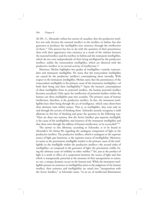 26–89, 11, Alexander refines his notion of causality, that the productive intel-
lect not only elevates the material intellect to the intellect in habitu, but also
generates or produces the intelligibles into existence through the intellection
of them.51 This process has less to do with the question of their preexistence
than with their appearance into existence as a result of the relation between
the material intellect and the intellect in habitu and the immanent intelligibles,
which do not exist independently of their being intelligized by the productive
intellect, unlike the transcendent intelligibles, which are identical with the
productive intellect in its eternal activity of intellection.52
Moreover, Merlan highlights two grades of intelligibles—namely, transcen-
dent and immanent intelligibles. He states that the transcendent intelligibles
are caused by the productive intellect’s contemplating them eternally. With
respect to the immanent intelligibles, Merlan states that the preeminence of the
transcendent intelligibles is the primary cause of the immanent intelligibles—of
both their being and their intelligibility.53 Upon the human’s contemplation
of these intelligibles from its potential intellect, the human potential intellect
becomes actualized. Only upon the intellection of potential intellect within the
human can these intelligibles pass into actuality. The primary cause of human
intellection, therefore, is the productive intellect. In fact, the immanent intel-
ligibles have their being through the act of intelligence, which raises them from
their dormant state within matter. That is, as intelligibles, they exist only in
and through the activity of thinking them. Schroeder astutely recognizes a mild
dilemma in this line of thinking and poses the question in the following way:
“How are these two notions, that the Active Intellect qua supreme intelligible
is the cause of the intelligibility and existence of the immanent intelligibles and
that these exist through the address of human intellection, to be reconciled?”54
The answer to this dilemma, according to Schroeder, is to be found in
Alexander’s De Anima 88, regarding the analogous comparison of light to the
productive intellect. The productive intellect, which is analogous to the supreme
source of light qua luminous, is the supreme source of intelligibility. Moreover,
its status as the preeminent intelligible renders it the primary cause of the intel-
ligibles in the intelligible within the productive intellect—the second order of
intelligibles—as compared to the generator of light, the preeminent visible, be-
ing the ultimate cause of visibility to other visibles.55 Yet, just as the product of
light is a result or effect of a cooperation between the source of light and that
which is transparently potential at the moment of their juxtaposition or union,
so, too, a unique dynamic occurs in the human soul. While the immanent intel-
ligibles possess no existence or intelligibility prior to the judgment of the human
intellect, their existence and intelligibility are raised into “juxtaposition with
the Active Intellect,” as Schroeder states, “in an act of intellectual illumination
204      Chapter 8
 