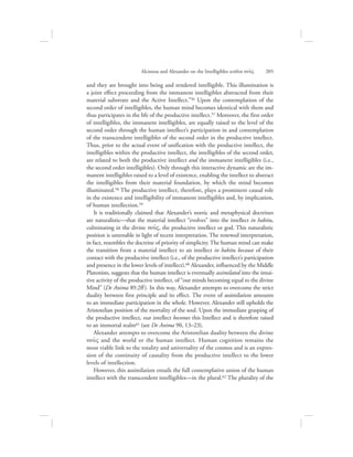 and they are brought into being and rendered intelligible. This illumination is
a joint effect proceeding from the immanent intelligibles abstracted from their
material substrate and the Active Intellect.”56 Upon the contemplation of the
second order of intelligibles, the human mind becomes identical with them and
thus participates in the life of the productive intellect.57 Moreover, the first order
of intelligibles, the immanent intelligibles, are equally raised to the level of the
second order through the human intellect’s participation in and contemplation
of the transcendent intelligibles of the second order in the productive intellect.
Thus, prior to the actual event of unification with the productive intellect, the
intelligibles within the productive intellect, the intelligibles of the second order,
are related to both the productive intellect and the immanent intelligibles (i.e.,
the second order intelligibles). Only through this interactive dynamic are the im-
manent intelligibles raised to a level of existence, enabling the intellect to abstract
the intelligibles from their material foundation, by which the mind becomes
illuminated.58 The productive intellect, therefore, plays a prominent causal role
in the existence and intelligibility of immanent intelligibles and, by implication,
of human intellection.59
It is traditionally claimed that Alexander’s noetic and metaphysical doctrines
are naturalistic—that the material intellect “evolves” into the intellect in habitu,
culminating in the divine nou:V, the productive intellect or god. This naturalistic
position is untenable in light of recent interpretation. The renewed interpretation,
in fact, resembles the doctrine of priority of simplicity. The human mind can make
the transition from a material intellect to an intellect in habitu because of their
contact with the productive intellect (i.e., of the productive intellect’s participation
and presence in the lower levels of intellect).60 Alexander, influenced by the Middle
Platonists, suggests that the human intellect is eventually assimilated into the intui-
tive activity of the productive intellect, of “our minds becoming equal to the divine
Mind” (De Anima 89.2ff). In this way, Alexander attempts to overcome the strict
duality between first principle and its effect. The event of assimilation amounts
to an immediate participation in the whole. However, Alexander still upholds the
Aristotelian position of the mortality of the soul. Upon the immediate grasping of
the productive intellect, our intellect becomes this Intellect and is therefore raised
to an immortal realm61 (see De Anima 90, 13–23).
Alexander attempts to overcome the Aristotelian duality between the divine
nou:V and the world or the human intellect. Human cognition remains the
most viable link to the totality and universality of the cosmos and is an expres-
sion of the continuity of causality from the productive intellect to the lower
levels of intellection.
However, this assimilation entails the full contemplative union of the human
intellect with the transcendent intelligibles—in the plural.62 The plurality of the
Alcinous and Alexander on the Intelligibles within nou:V      205
 