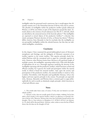 intelligible realm has generated much controversy, but it would appear that Al-
exander remains true to the Aristotelian doctrine of divine nou:V and its content.
The plurality of intelligibles within the productive intellect greatly influenced
Plotinus, as will be seen below, in spite of the skepticism around this claim. Ar-
istotle admits to the existence of such substances (see Met. Z 17, 1041a8), which
are identified as the unmoved movers of the heavenly spheres.63 The intelligibles
are expressed as eternal objects of the productive intellect,64 a doctrine that
clearly anticipates Plotinus’s doctrine of nou:V, as Donini has shown.65 Plotinus
differs, however, from Alexander in that he concludes that the intelligibles are
not perceptible intelligibles within the celestial heavens, but that they are indi-
vidual intelligibles, nonetheless.
Conclusion
In this chapter, I have examined the general philosophical tenets of Alcinous’s
metaphysics and theology, and the ambiguity of Alcinous’s statement of an
intellect superior to the cosmic intellect. This superior principle clearly fur-
nished Plotinus with the conceptual tools to argue for a principle superior to
nou:V. However, what Plotinus retains from Alcinous is the germinal insight of
multiple content, the intelligibles, operating within nou:V. Only with Alexander
of Aphrodisias do we see a thorough argument justifying the doctrine of the
intelligibles operating with the productive intellect, which functions as final and
efficient causality, for it governs the world and participates within the natural
world, in which is found the material intellect. And, upon the activity and
participation of the productive intellect, the material intellect is raised to nou:V
in habitu. Nevertheless, with Alexander and (qualifiedly) Alcinous, nou:V is the
highest and most superior principle in the cosmos. No principle can supersede
nou:V. Alcinous, Alexander, and Plotinus share a common goal: to argue philo-
sophically for and to justify an absolutely simple principle, which functions as
a final and efficient cause.
Notes
  1.  This would make better sense, of course, if nou:V were not limited to an indi-
vidual’s intellect.
  2.  Alcinous, in fact, does not actually speak of God as novhsiV nohvsewV, but he does
admit a final causality in the supreme Intellect, which is an adherence to Aristotle’s doc-
trine of divine nou:V. Moreover, Alcinous does write that God thinks himself and his own
thoughts. This is a clear reference to Metaphysics L 9, 1074b15–1075a11 (see Epitome,
ch. 10, which will be discussed below). Alcinous, rather, wishes to stress the line of Plato’s
theory that the ideas are the thoughts of God.
206      Chapter 8
 