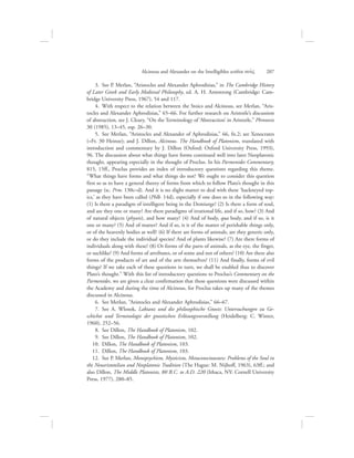   3.  See P. Merlan, “Aristocles and Alexander Aphrodisias,” in The Cambridge History
of Later Greek and Early Medieval Philosophy, ed. A. H. Armstrong (Cambridge: Cam-
bridge University Press, 1967), 54 and 117.
  4.  With respect to the relation between the Stoics and Alcinous, see Merlan, “Aris-
tocles and Alexander Aphrodisias,” 65–66. For further research on Aristotle’s discussion
of abstraction, see J. Cleary, “On the Terminology of ‘Abstraction’ in Aristotle,” Phronesis
30 (1985), 13–45, esp. 26–30.
  5.  See Merlan, “Aristocles and Alexander of Aphrodisias,” 66, fn.2; see Xenocrates
(=Fr. 30 Heinze); and J. Dillon, Alcinous. The Handbook of Platonism, translated with
introduction and commentary by J. Dillon (Oxford: Oxford University Press, 1993),
96. The discussion about what things have forms continued well into later Neoplatonic
thought, appearing especially in the thought of Proclus. In his Parmenides Commentary,
815, 15ff., Proclus provides an index of introductory questions regarding this theme.
“What things have forms and what things do not? We ought to consider this question
first so as to have a general theory of forms from which to follow Plato’s thought in this
passage (sc. Prm. 130c–d). And it is no slight matter to deal with these ‘hackneyed top-
ics,’ as they have been called (Phlb. 14d), especially if one does so in the following way:
(1) Is there a paradigm of intelligent being in the Demiurge? (2) Is there a form of soul,
and are they one or many? Are there paradigms of irrational life, and if so, how? (3) And
of natural objects (physeis), and how many? (4) And of body, qua body, and if so, is it
one or many? (5) And of matter? And if so, is it of the matter of perishable things only,
or of the heavenly bodies as well? (6) If there are forms of animals, are they generic only,
or do they include the individual species? And of plants likewise? (7) Are there forms of
individuals along with these? (8) Or forms of the parts of animals, as the eye, the finger,
or suchlike? (9) And forms of attributes, or of some and not of others? (10) Are there also
forms of the products of art and of the arts themselves? (11) And finally, forms of evil
things? If we take each of these questions in turn, we shall be enabled thus to discover
Plato’s thought.” With this list of introductory questions to Proclus’s Commentary on the
Parmenides, we are given a clear confirmation that these questions were discussed within
the Academy and during the time of Alcinous, for Proclus takes up many of the themes
discussed in Alcinous.
  6.  See Merlan, “Aristocles and Alexander Aphrodisias,” 66–67.
  7.  See A. Wlosok, Laktanz und die philosophische Gnosis: Untersuchungen zu Ge-
schichte und Terminologie der gnostischen Erlösungsvorstellung (Heidelberg: C. Winter,
1960), 252–56.
  8.  See Dillon, The Handbook of Platonism, 102.
  9.  See Dillon, The Handbook of Platonism, 102.
10.  Dillon, The Handbook of Platonism, 103.
11.  Dillon, The Handbook of Platonism, 103.
12.  See P. Merlan, Monopsychism, Mysticism, Metaconsciousness: Problems of the Soul in
the Neoaristotelian and Neoplatonic Tradition (The Hague: M. Nijhoff, 1963), 63ff.; and
also Dillon, The Middle Platonists, 80 B.C. to A.D. 220 (Ithaca, NY: Cornell University
Press, 1977), 280–85.
Alcinous and Alexander on the Intelligibles within nou:V      207
 