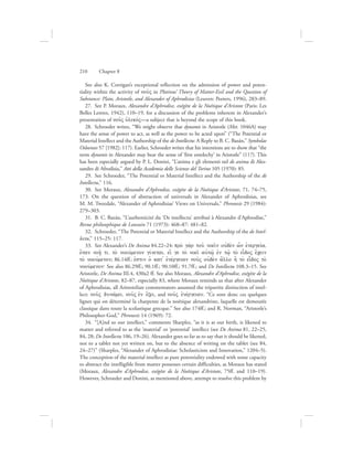 See also K. Corrigan’s exceptional reflection on the admission of power and poten-
tiality within the activity of nou:V in Plotinus’ Theory of Matter-Evil and the Question of
Substance: Plato, Aristotle, and Alexander of Aphrodisias (Leuven: Peeters, 1996), 283–89.
27.  See P. Moraux, Alexandre d’Aphrodise, exégète de la Noétique d’Aristote (Paris: Les
Belles Lettres, 1942), 110–19, for a discussion of the problems inherent in Alexander’s
presentation of nou:V uJlikovV—a subject that is beyond the scope of this book.
28.  Schroeder writes, “We might observe that dynamis in Aristotle (Met. 1046A) may
have the sense of power to act, as well as the power to be acted upon” (“The Potential or
Material Intellect and the Authorship of the de Intellectu: A Reply to B. C. Bazán,” Symbolae
Osloenses 57 [1982]: 117). Earlier, Schroeder writes that his intentions are to show that “the
term dynamis in Alexander may bear the sense of ‘first entelechy’ in Aristotle” (117). This
has been especially argued by P. L. Donini, “L’anima e gli elementi nel de anima di Ales-
sandro di Afrodisia,” Atti della Academia delle Scienze del Torino 105 (1970): 85.
29.  See Schroeder, “The Potential or Material Intellect and the Authorship of the de
Intellectu,” 116.
30.  See Moraux, Alexandre d’Aphrodise, exégète de la Noétique d’Aristote, 71, 74–75,
173. On the question of abstraction of universals in Alexander of Aphrodisias, see
M. M. Tweedale, “Alexander of Aphrodisias’ Views on Universals,” Phronesis 29 (1984):
279–303.
31.  B. C. Bazán, “L’authenticité du ‘De intellectu’ attribué à Alexandre d’Aphrodise,”
Revue philosophique de Louvain 71 (1973): 468–87: 481–82.
32.  Schroeder, “The Potential or Material Intellect and the Authorship of the de Intel-
lectu,” 115–25: 117.
33.  See Alexander’s De Anima 84.22–24: pro; ga;r tou: noei:n oujde;n w[n ejnergeiva,
o{tan noh/: ti, to; noouvmenon givnetai, ei[ ge to; noei: aujtw:/ ejn tw:/ to; eidoV e[cein
to; noouvmenon; 86.14ff.: ejstin oJ kat= ejnevrgeian nou:V oujde;n a[llo h] to; eidoV to;
noouvmenon` See also 86.29ff.; 90.1ff.; 90.10ff.; 91.7ff.; and De Intellectu 108.3–15. See
Aristotle, De Anima III.4, 430a2 ff. See also Moraux, Alexandre d’Aphrodise, exégète de la
Noétique d’Aristote, 82–87, especially 83, where Moraux reminds us that after Alexander
of Aphrodisias, all Aristotelian commentators assumed the tripartite distinction of intel-
lect: nou:V dunavmei, nou:V ejn e{xei, and nou:V ejnevrgeian. “Ce sont donc ces quelques
lignes qui on déterminé la charpente de la noétique alexandriste, laquelle est demeurée
classique dans toute la scolastique grecque.” See also 174ff.; and R. Norman, “Aristotle’s
Philosopher-God,” Phronesis 14 (1969): 72.
34.  “[A]nd so our intellect,” comments Sharples, “as it is at our birth, is likened to
matter and referred to as the ‘material’ or ‘potential’ intellect (see De Anima 81, 22–25,
84, 28; De Intellectu 106, 19–26). Alexander goes so far as to say that it should be likened,
not to a tablet not yet written on, but to the absence of writing on the tablet (see 84,
24–27)” (Sharples, “Alexander of Aphrodisias: Scholasticism and Innovation,” 1204–5).
The conception of the material intellect as pure potentiality endowed with some capacity
to abstract the intelligible from matter possesses certain difficulties, as Moraux has stated
(Moraux, Alexandre d’Aphrodise, exégète de la Noétique d’Aristote, 75ff. and 110–19).
However, Schroeder and Donini, as mentioned above, attempt to resolve this problem by
210      Chapter 8
 