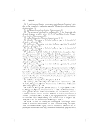 50.  “It is obvious that Alexander presents a very particular type of causation. It is as
close to what is causality in Neoplatonism as possible” (Merlan, Monopsychism, Mysticism,
Metaconsciousness, 39).
51.  See Merlan, Monopsychism, Mysticism, Metaconsciousness, 39.
52.  “They are coeternal with their being intelligized. (88.3–5) And this kurivwV nou:V
Alexander designates as prw:ton ai[tion (89.17–18),” says Merlan (Merlan, Monopsy-
chism, Mysticism, Metaconsciousness, 39).
53.  Merlan, Monopsychism, Mysticism, Metaconsciousness, 38–39.
54.  Schroeder, “The Analogy of the Active Intellect to Light in the ‘de Anima’ of
Alexander of Aphrodisias,” 223.
55.  See Schroeder, “The Analogy of the Active Intellect to Light in the ‘de Anima’ of
Alexander of Aphrodisias,” 224.
56.  Schroeder, “The Analogy of the Active Intellect to Light in the ‘de Anima’ of
Alexander of Aphrodisias,” 224.
57.  See De Anima 87, 29–88, 10; 90, 2–4; 84, 22–24; Merlan, Monopsychism, Mysti-
cism, Metaconsciousness, 16ff.; G. Movia, “Allesandro di Afrodisis tra naturalismo e mis-
ticismo,” in Saggi e ricerche su Alessandro di Afrodisia, Avicenna, Miceli, Brentano, Jaspers,
Ingarden, Carr, storiografia filosofica italiana, ebraismo (Padova: Antenore, 1970), 15–23.
58.  See Schroeder, “The Analogy of the Active Intellect to Light in the ‘de Anima’ of
Alexander of Aphrodisias,” 224.
59.  See Schroeder, “The Analogy of the Active Intellect to Light in the ‘de Anima’ of
Alexander of Aphrodisias,” 225.
60.  The human intellect, therefore, possesses the capacity to abstract the intelligibles
or forms from the sensible object, but it is incapable of operating this abstractive capacity
by itself, for it requires the participation of the productive intellect, which, as we have
seen, enables the material intellect to rise to the intellect in habitu. The productive intel-
lect, the intellect that comes from “outside,” is, therefore, the necessary condition for the
acquisition of scientific knowledge.
61.  See Reale, A History of Ancient Philosophy, vol. 4, 30–31.
62.  See Sharples, “Alexander of Aphrodisias: Scholasticism and Innovation,” 1209–
10; Merlan, Monopsychism, Mysticism, Metaconsciousness, 14–17; Fotinis, The De Anima
of Alexander of Aphrodisias, 317–19.
63.  See Aristotle, Metaphysics L 6, 1071b21; Alexander, in metaph. 179.1ff.; and Mer-
lan, Monopsychism, Mysticism, Metaconsciousness, 17, 47 and fn.1. In Aristotle’s writings, it
would appear that the active Intellect is another kind of pure form, whereas for Alexander
it is identical with the unmoved Mover. See P. Donini, Tre studi sull’Aristotelismo nel II
secolo d.C. (Torino: Turin, 1974), 34 and fn.78, who highlights the fact that Aristotle uses
the term oujsiva and not ei[dh by referring to the unmoved Movers in Metaphysics L 8,
1073a34ff. See also Ross, Commentary on the Metaphysics, 1924, ci.
64.  See H. J. Krämer, Der Ursprung der Geistmetaphysik: Untersuchungen zur Ge-
schichte des Platonismus zwischen Platon und Plotin (Amsterdam: Verlag P. Schippers,
1964), 159–73. Merlan further suggests, “Aristocles and Alexander Aphrodisias,” 118, by
grasping the essence of the divine nou:V, our intellect simultaneously grasps the eternal
212      Chapter 8
 