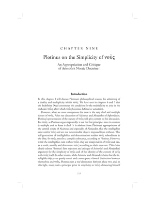 215
c h a pte r nine
Plotinus on the Simplicity of nou:V
An Appropriation and Critique
of Aristotle’s Noetic Doctrine1
Introduction
In this chapter, I will discuss Plotinus’s philosophical reasons for admitting of
a duality and multiplicity within nou:V. We have seen in chapters 6 and 7 that
the Indefinite Dyad constitutes the condition for the multiplicity to arise in the
inchoate nou:V, after which nou:V becomes defined or actualized.
However, what we must compensate for now is the very dual and multiple
nature of nou:V. After our discussion of Alcinous and Alexander of Aphrodisias,
Plotinus’s presentation of the nature of nou:V will give context to this discussion.
For nou:V, as Plotinus argues repeatedly, is not the first principle, since its content
is multiple and its form is dual. It is obvious from Plotinus’s appropriation of
the central tenets of Alcinous and especially of Alexander, that the intelligibles
exist within nou:V and are not determinable objects imposed from without. This
self-generation of intelligibility and determination renders nou:V subordinate to
the One, for nou:V must be a complex substance, according to Plotinus. However,
while the intelligibles exist within nou:V, they are independent of nou:V and can,
as a result, modify and determine nou:V according to their structure. This claim
clearly echoes Plotinus’s firm rejection and critique of Aristotle’s and Alexander’s
argument for the simplicity of nou:V and of the identity of the content of nou:V
with nou:V itself. In other words, while Aristotle and Alexander claim that the in-
telligible objects are purely actual and cannot pose a formal distinction between
themselves and nou:V, Plotinus sees a real distinction between these two and, in
this light, must posit a principle prior in simplicity to nou:V, distancing himself
 