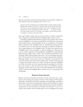216      Chapter 9
from the Aristotelian and Neoaristotelian doctrine of the absolute simplicity of
nou:V. Plotinus states this principle in Enn. V.4[7].1.5–15:
For there must be something prior to all things which is simple, and this must be
different from all that comes after it, being by itself, not mixed with those that
come from it, and yet being able to be present in the others in a different way, be-
ing truly one, and not something else which is then one. . . . For what is not first
is in need of what is prior to it, and what is not simple is in need of those which
are simple in it so that it may be from them.
Once again, Plotinus argues that the activity of nou:V, its novhsiV, is ajovristoV
and, consequently, is determined by the intelligible objects that it receives.2
It should be emphasized that Plotinus’s notion of nou:V and the unity of nou:V
and the intelligibles are not directly responsible for the fabrication and ordering
of the sensible cosmos, and in this light, they do not correspond to a Demiurge.
Only the logoi from the intelligible realm are responsible for creating order in
the sensible cosmos, for they alone have the power to model the sensible cos-
mos in approximation to the intelligible realm. The logoi, then, depend on the
intelligible world to the same degree to which the Demiurge, as Plato presents
it in the Timaeus, depends on the paradigmatic intelligibles for organizing and
fabricating the sensible cosmos. (This is also Cornford’s interpretation of the
Demiurge.) When Plotinus declares that nou:V is “the true Demiurge and maker”
(Enn. V.9.3.26 [see II.3.18.15]), he does not intend to identify nou:V with Plato’s
Demiurge. Rather, in this context, nou:V as a “Demiurge” merely provides the
Soul with the logoi or the forms of the sensible realm, in order to allow the soul
to organize the sensible cosmos into a whole. The doctrine that the intelligibles
are within nou:V relates not to the question about the paradigm that God may
have used in order to order the cosmos, but rather to two different questions
altogether: namely, what is the nature of the relationship between the absolute
intuitive nou:V and its intelligible objects, and how are we to conceptualize this
relationship?3
Plotinus’s Noetic Doctrine
Plotinus was able to formulate his doctrine of nou:V and of the One, in part,
because of his reading and acceptance of many of the teachings of Alexander of
Aphrodisias. Alexander’s Aristotelian metaphysics and psychology, especially of
the productive nou:V and its identification with the unmoved Mover—namely,
nou:V—were studied in considerable depth within Plotinus’s school. Alexander’s
interpretation of and commentary on Aristotle’s De Anima III. 4–6 are an at-
tempt to make explicit what seemingly appears to be an ambiguous and cryptic
 